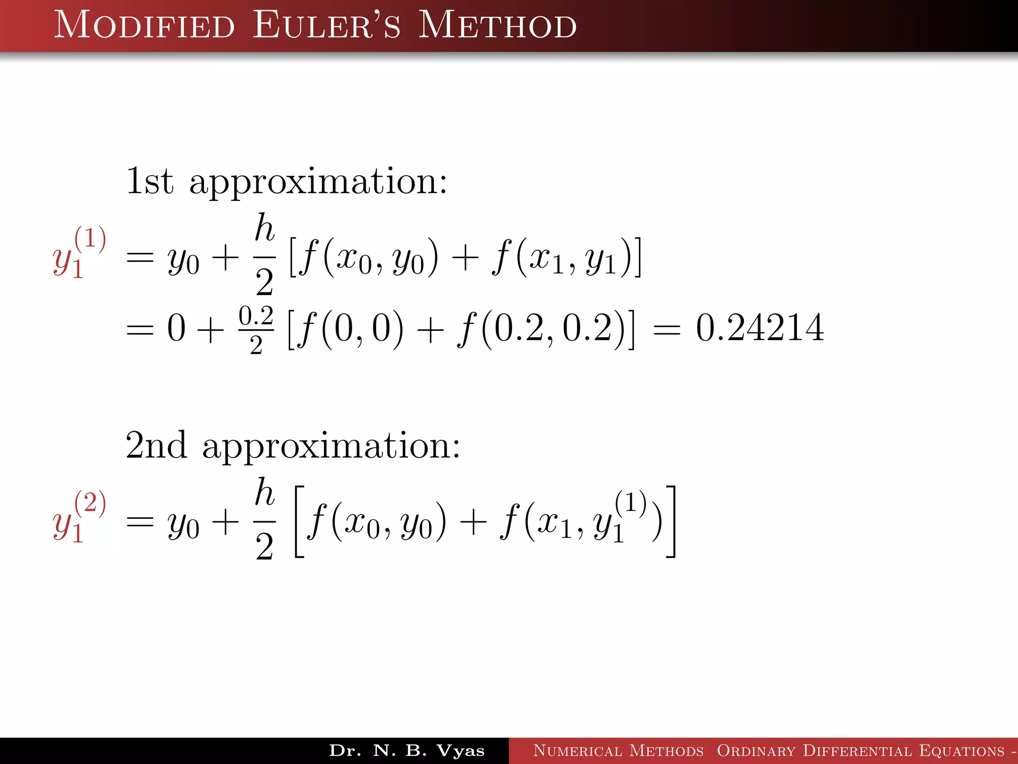 Modified Euler’s Method
1st approximation:
y
(1)
1 = y0 +
h
2
[f(x0, y0) + f(x1, y1)]
= 0 + 0.2
2 [f(0, 0) + f(0.2, 0.2)] = 0.24214
2nd approximation:
y
(2)
1 = y0 +
h
2
f(x0, y0) + f(x1, y
(1)
1 )
Dr. N. B. Vyas Numerical Methods Ordinary Differential Equations -
 