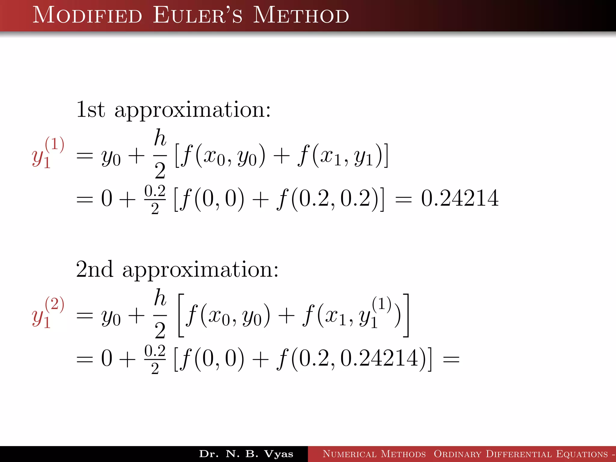 Modified Euler’s Method
1st approximation:
y
(1)
1 = y0 +
h
2
[f(x0, y0) + f(x1, y1)]
= 0 + 0.2
2 [f(0, 0) + f(0.2, 0.2)] = 0.24214
2nd approximation:
y
(2)
1 = y0 +
h
2
f(x0, y0) + f(x1, y
(1)
1 )
= 0 + 0.2
2 [f(0, 0) + f(0.2, 0.24214)] =
Dr. N. B. Vyas Numerical Methods Ordinary Differential Equations -
 