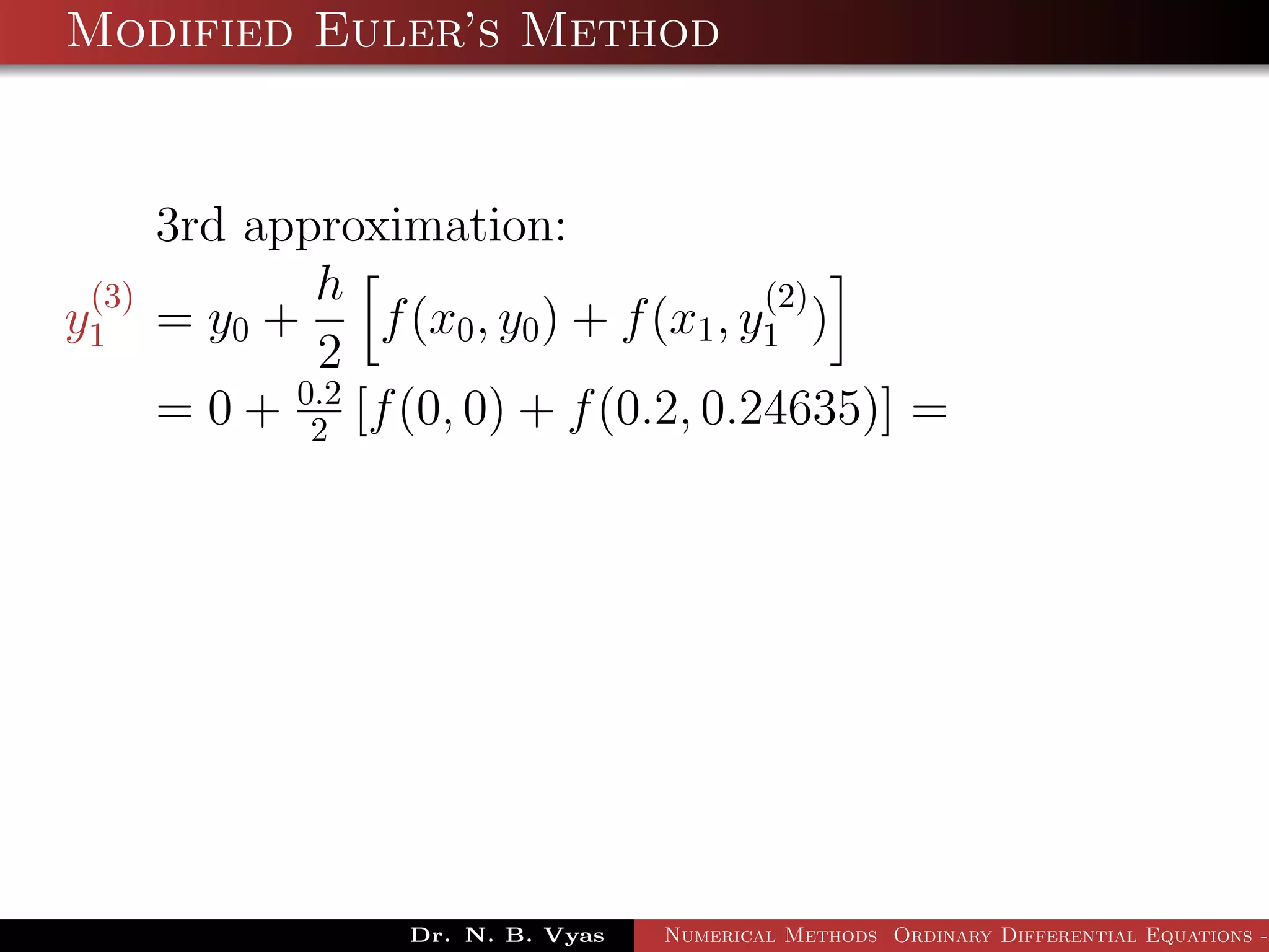 Modified Euler’s Method
3rd approximation:
y
(3)
1 = y0 +
h
2
f(x0, y0) + f(x1, y
(2)
1 )
= 0 + 0.2
2 [f(0, 0) + f(0.2, 0.24635)] =
Dr. N. B. Vyas Numerical Methods Ordinary Differential Equations -
 