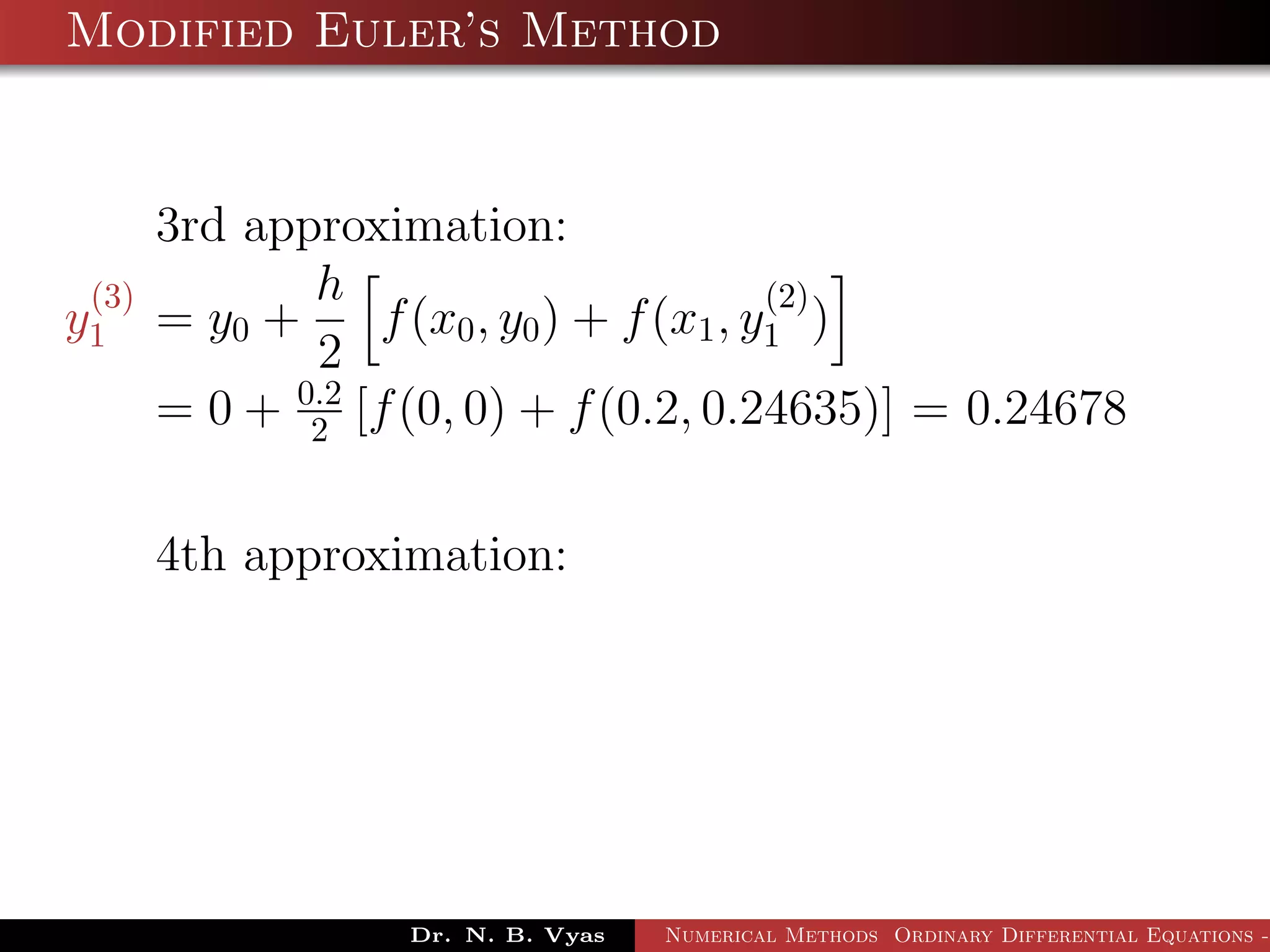 Modified Euler’s Method
3rd approximation:
y
(3)
1 = y0 +
h
2
f(x0, y0) + f(x1, y
(2)
1 )
= 0 + 0.2
2 [f(0, 0) + f(0.2, 0.24635)] = 0.24678
4th approximation:
Dr. N. B. Vyas Numerical Methods Ordinary Differential Equations -
 