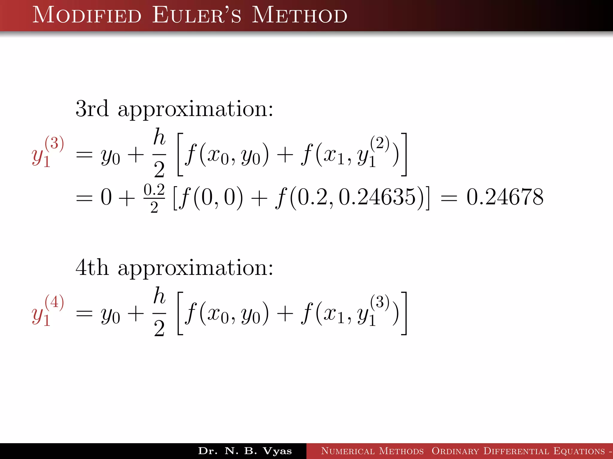 Modified Euler’s Method
3rd approximation:
y
(3)
1 = y0 +
h
2
f(x0, y0) + f(x1, y
(2)
1 )
= 0 + 0.2
2 [f(0, 0) + f(0.2, 0.24635)] = 0.24678
4th approximation:
y
(4)
1 = y0 +
h
2
f(x0, y0) + f(x1, y
(3)
1 )
Dr. N. B. Vyas Numerical Methods Ordinary Differential Equations -
 