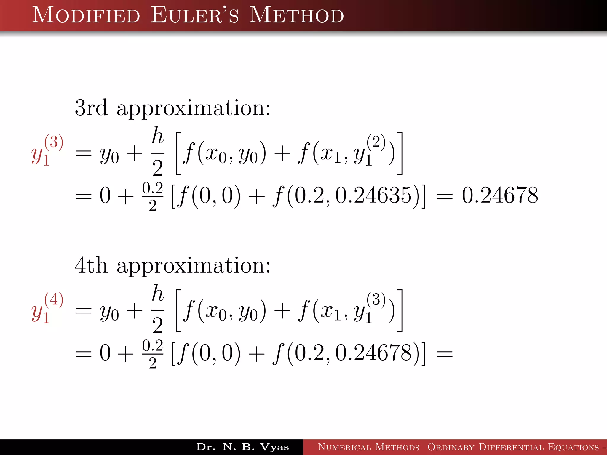Modified Euler’s Method
3rd approximation:
y
(3)
1 = y0 +
h
2
f(x0, y0) + f(x1, y
(2)
1 )
= 0 + 0.2
2 [f(0, 0) + f(0.2, 0.24635)] = 0.24678
4th approximation:
y
(4)
1 = y0 +
h
2
f(x0, y0) + f(x1, y
(3)
1 )
= 0 + 0.2
2 [f(0, 0) + f(0.2, 0.24678)] =
Dr. N. B. Vyas Numerical Methods Ordinary Differential Equations -
 