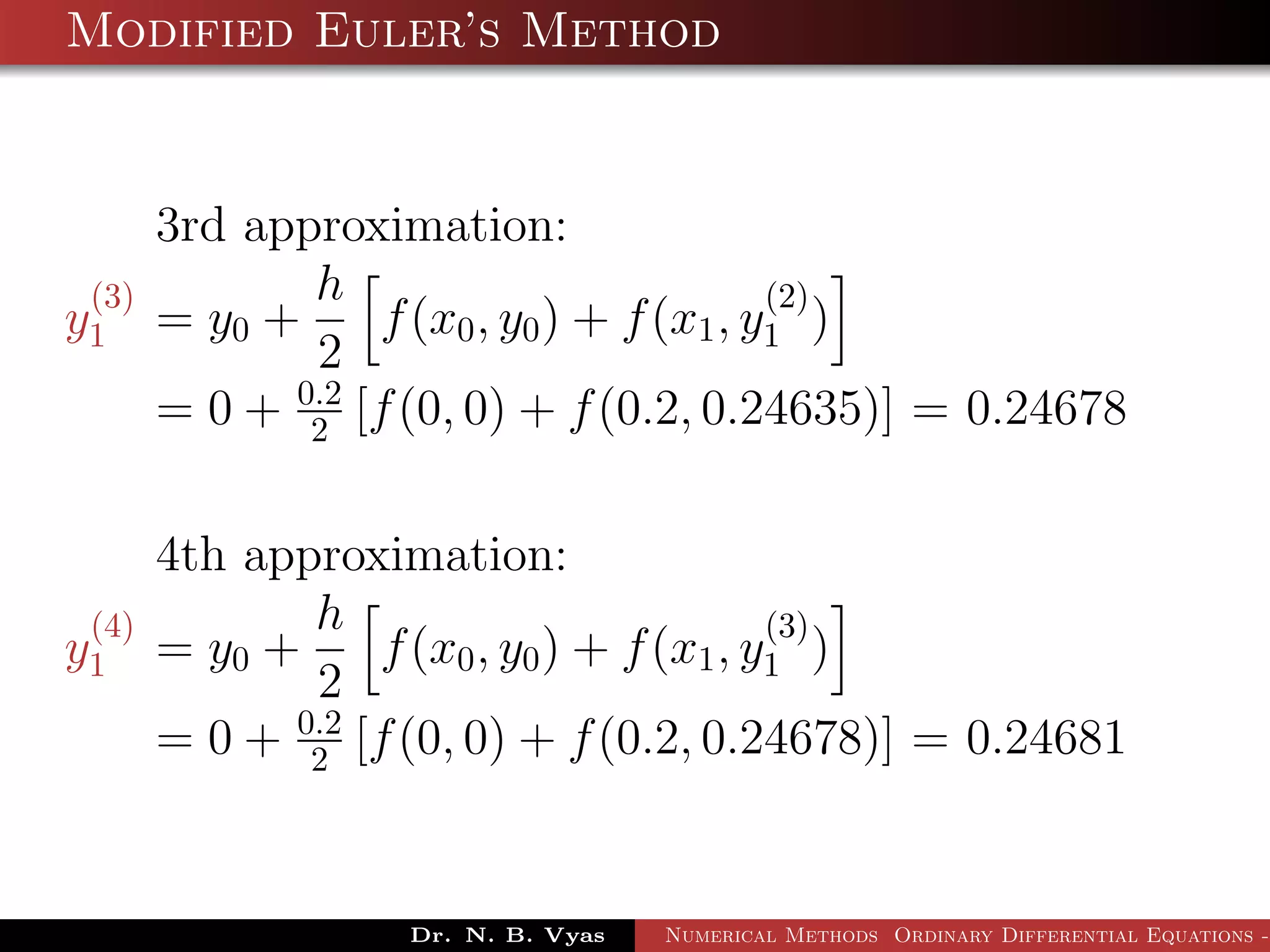 Modified Euler’s Method
3rd approximation:
y
(3)
1 = y0 +
h
2
f(x0, y0) + f(x1, y
(2)
1 )
= 0 + 0.2
2 [f(0, 0) + f(0.2, 0.24635)] = 0.24678
4th approximation:
y
(4)
1 = y0 +
h
2
f(x0, y0) + f(x1, y
(3)
1 )
= 0 + 0.2
2 [f(0, 0) + f(0.2, 0.24678)] = 0.24681
Dr. N. B. Vyas Numerical Methods Ordinary Differential Equations -
 