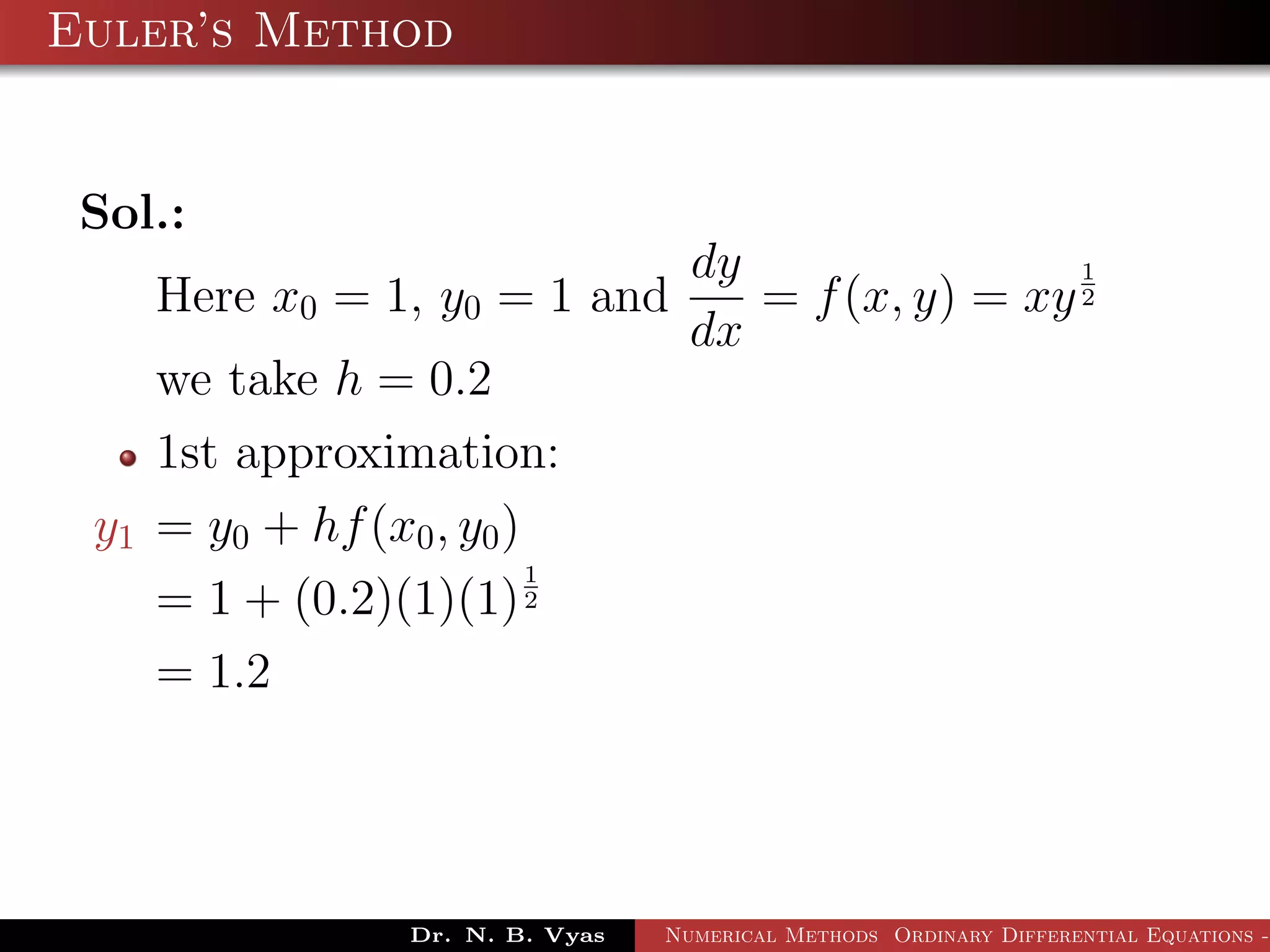 Euler’s Method
Sol.:
Here x0 = 1, y0 = 1 and
dy
dx
= f(x, y) = xy
1
2
we take h = 0.2
1st approximation:
y1 = y0 + hf(x0, y0)
= 1 + (0.2)(1)(1)
1
2
= 1.2
Dr. N. B. Vyas Numerical Methods Ordinary Differential Equations -
 