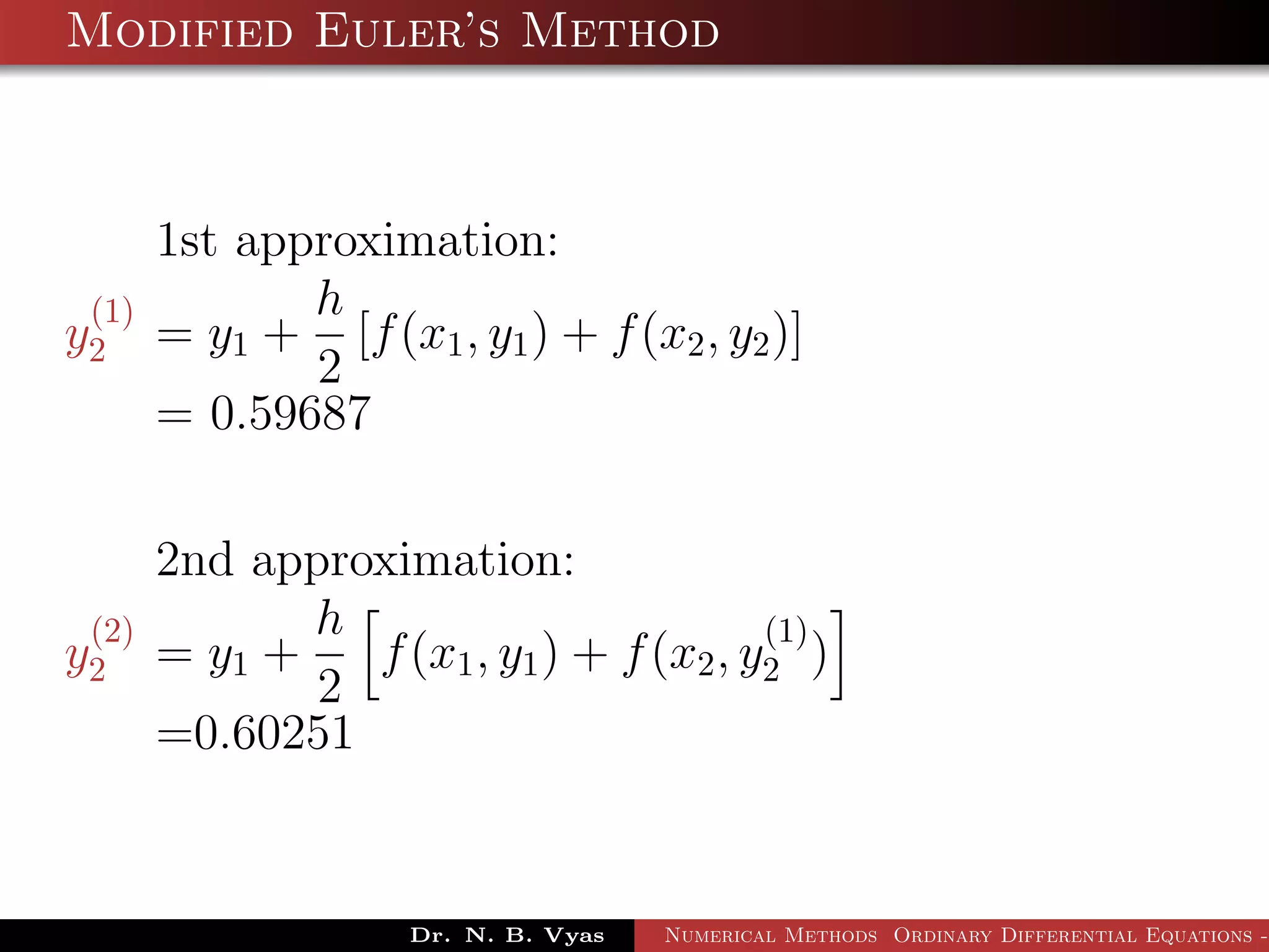 Modified Euler’s Method
1st approximation:
y
(1)
2 = y1 +
h
2
[f(x1, y1) + f(x2, y2)]
= 0.59687
2nd approximation:
y
(2)
2 = y1 +
h
2
f(x1, y1) + f(x2, y
(1)
2 )
=0.60251
Dr. N. B. Vyas Numerical Methods Ordinary Differential Equations -
 