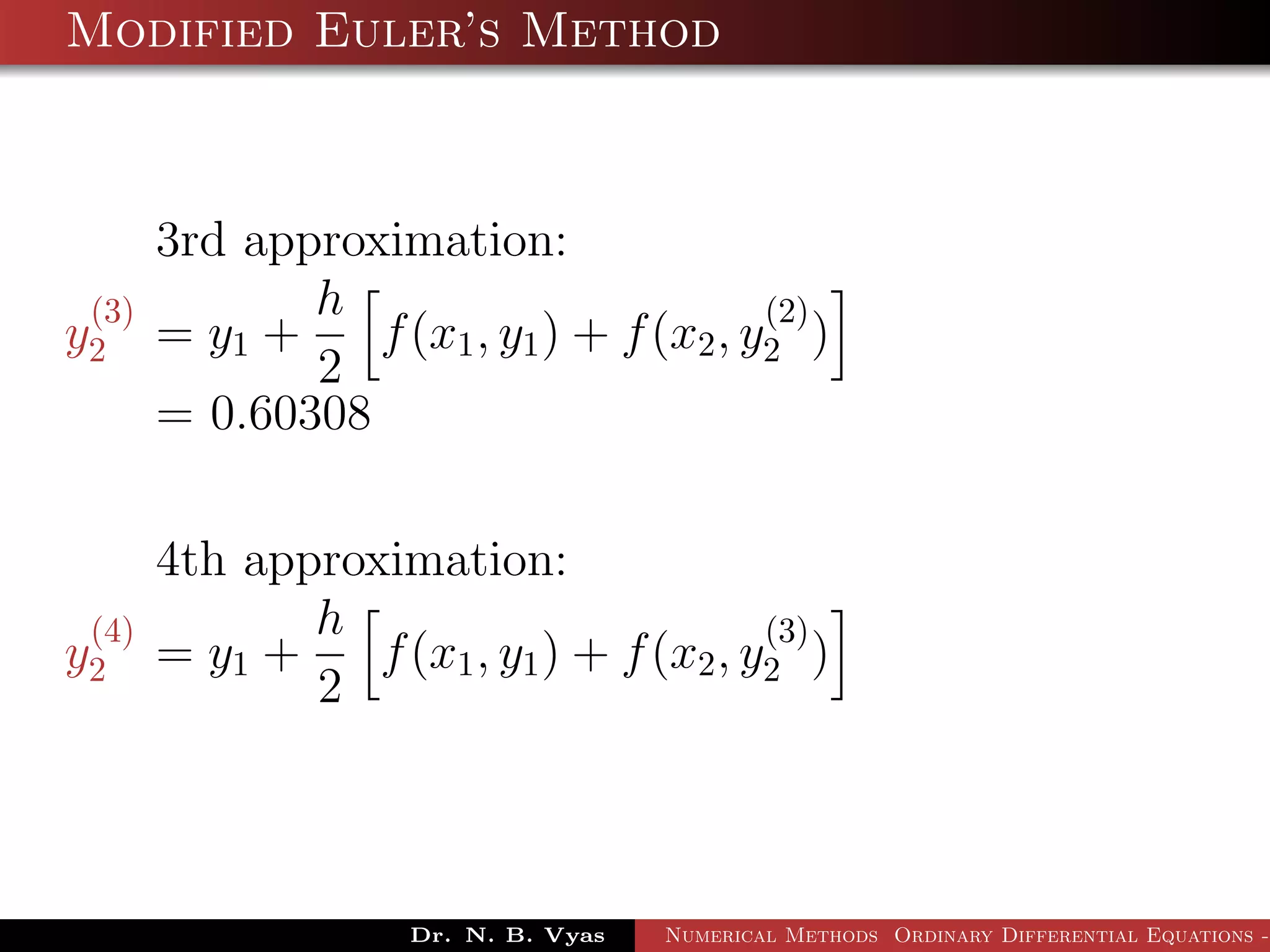 Modified Euler’s Method
3rd approximation:
y
(3)
2 = y1 +
h
2
f(x1, y1) + f(x2, y
(2)
2 )
= 0.60308
4th approximation:
y
(4)
2 = y1 +
h
2
f(x1, y1) + f(x2, y
(3)
2 )
Dr. N. B. Vyas Numerical Methods Ordinary Differential Equations -
 