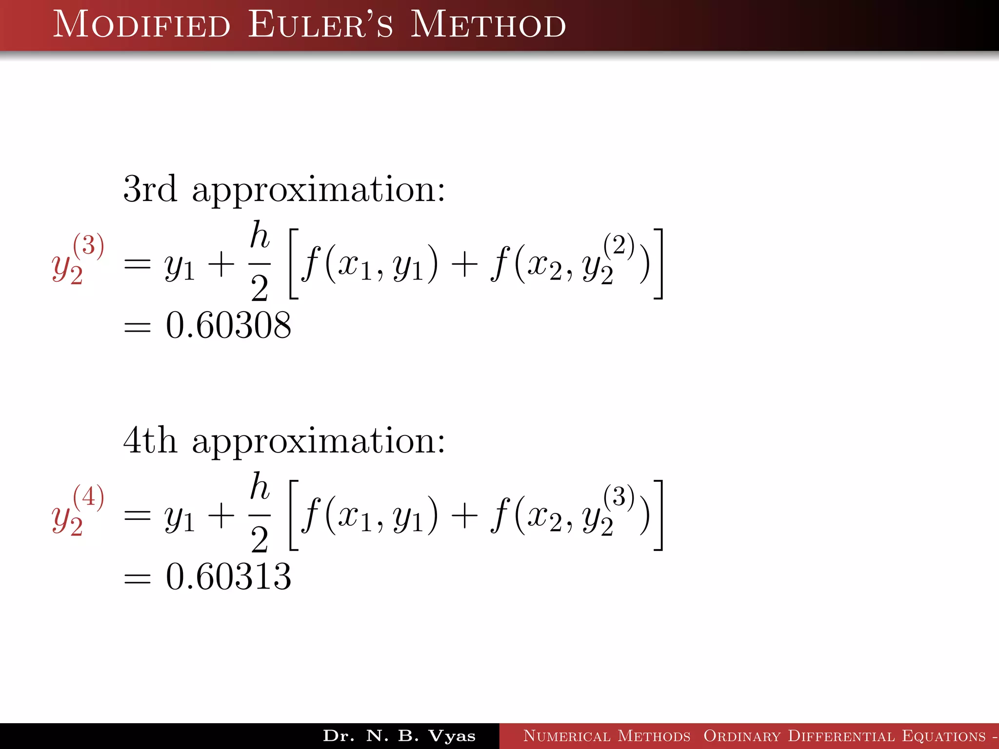 Modified Euler’s Method
3rd approximation:
y
(3)
2 = y1 +
h
2
f(x1, y1) + f(x2, y
(2)
2 )
= 0.60308
4th approximation:
y
(4)
2 = y1 +
h
2
f(x1, y1) + f(x2, y
(3)
2 )
= 0.60313
Dr. N. B. Vyas Numerical Methods Ordinary Differential Equations -
 