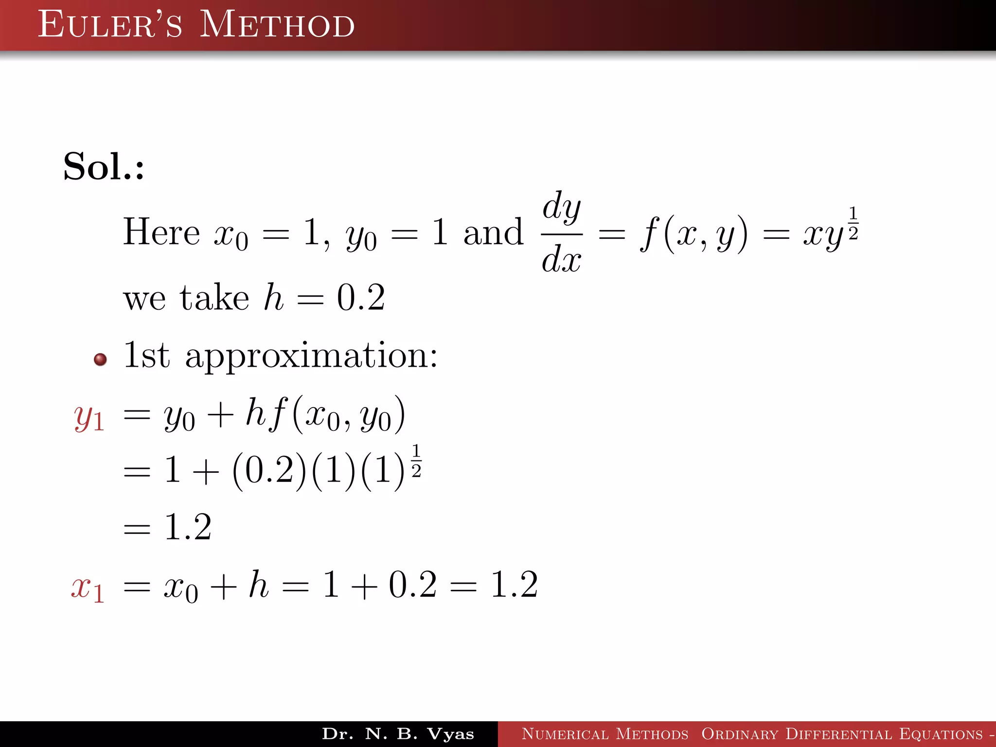 Euler’s Method
Sol.:
Here x0 = 1, y0 = 1 and
dy
dx
= f(x, y) = xy
1
2
we take h = 0.2
1st approximation:
y1 = y0 + hf(x0, y0)
= 1 + (0.2)(1)(1)
1
2
= 1.2
x1 = x0 + h = 1 + 0.2 = 1.2
Dr. N. B. Vyas Numerical Methods Ordinary Differential Equations -
 