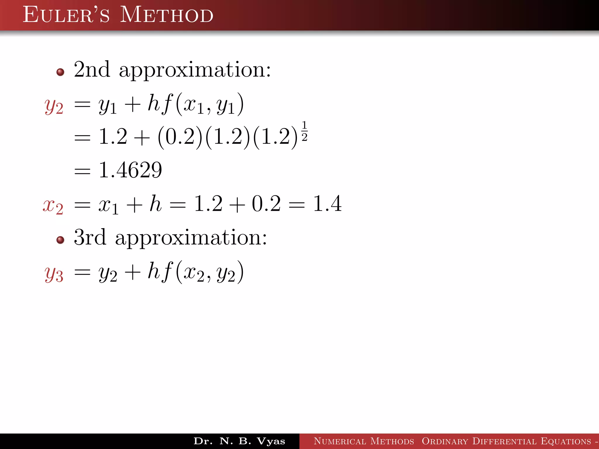 Euler’s Method
2nd approximation:
y2 = y1 + hf(x1, y1)
= 1.2 + (0.2)(1.2)(1.2)
1
2
= 1.4629
x2 = x1 + h = 1.2 + 0.2 = 1.4
3rd approximation:
y3 = y2 + hf(x2, y2)
Dr. N. B. Vyas Numerical Methods Ordinary Differential Equations -
 