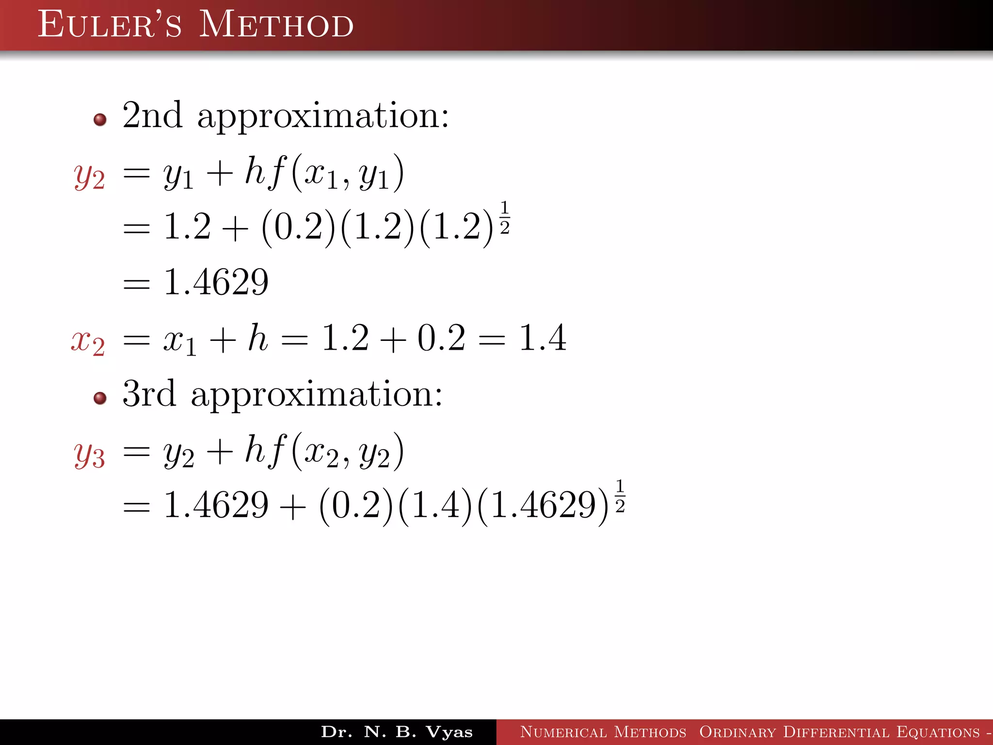 Euler’s Method
2nd approximation:
y2 = y1 + hf(x1, y1)
= 1.2 + (0.2)(1.2)(1.2)
1
2
= 1.4629
x2 = x1 + h = 1.2 + 0.2 = 1.4
3rd approximation:
y3 = y2 + hf(x2, y2)
= 1.4629 + (0.2)(1.4)(1.4629)
1
2
Dr. N. B. Vyas Numerical Methods Ordinary Differential Equations -
 