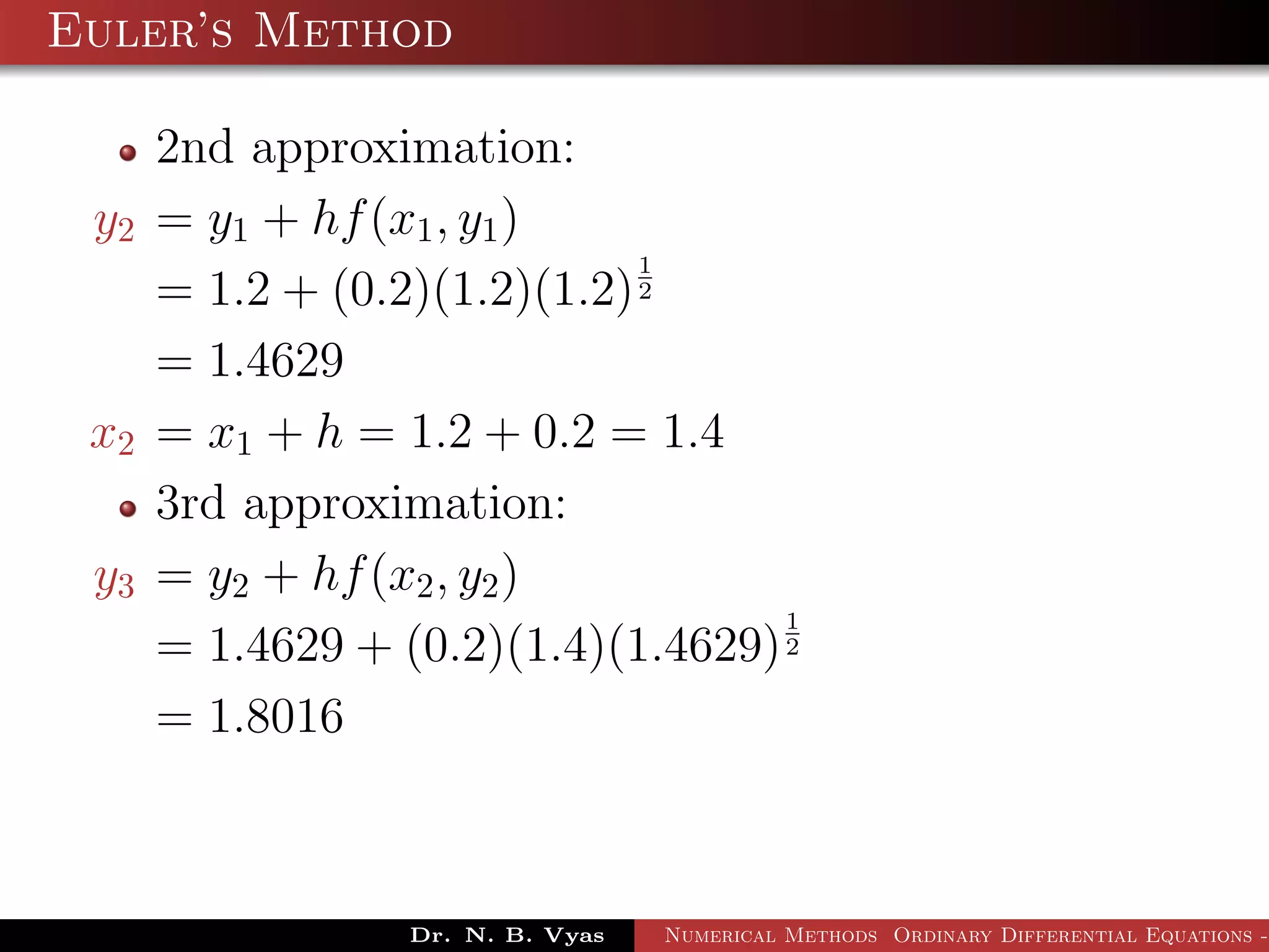 Euler’s Method
2nd approximation:
y2 = y1 + hf(x1, y1)
= 1.2 + (0.2)(1.2)(1.2)
1
2
= 1.4629
x2 = x1 + h = 1.2 + 0.2 = 1.4
3rd approximation:
y3 = y2 + hf(x2, y2)
= 1.4629 + (0.2)(1.4)(1.4629)
1
2
= 1.8016
Dr. N. B. Vyas Numerical Methods Ordinary Differential Equations -
 