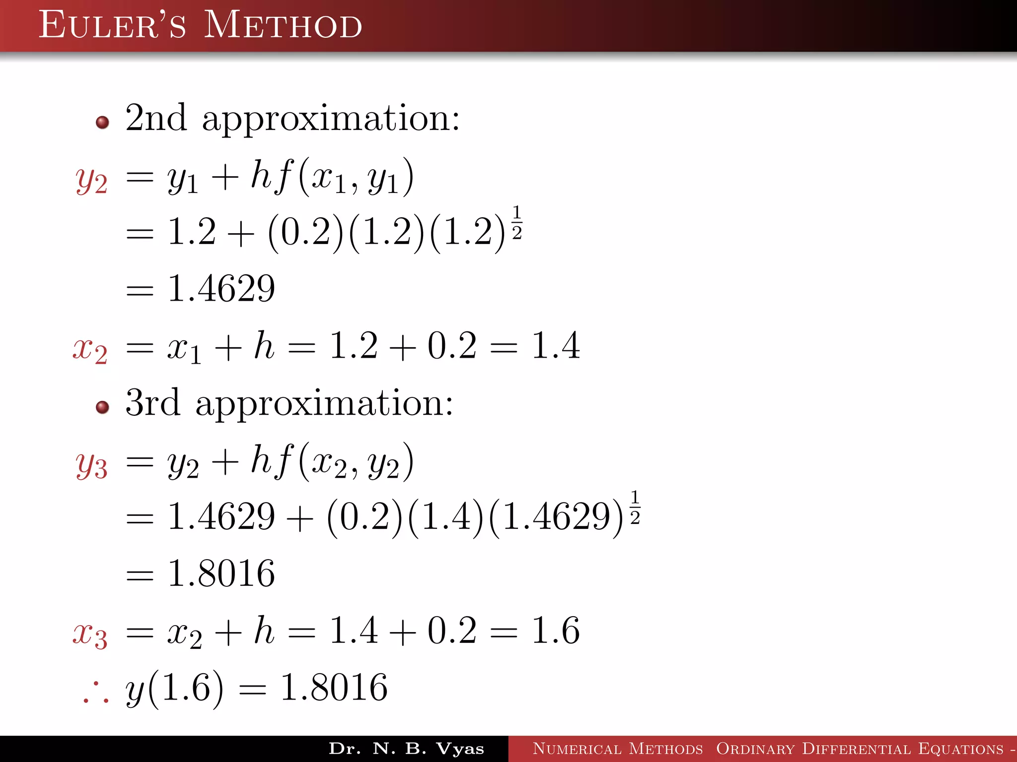 Euler’s Method
2nd approximation:
y2 = y1 + hf(x1, y1)
= 1.2 + (0.2)(1.2)(1.2)
1
2
= 1.4629
x2 = x1 + h = 1.2 + 0.2 = 1.4
3rd approximation:
y3 = y2 + hf(x2, y2)
= 1.4629 + (0.2)(1.4)(1.4629)
1
2
= 1.8016
x3 = x2 + h = 1.4 + 0.2 = 1.6
∴ y(1.6) = 1.8016
Dr. N. B. Vyas Numerical Methods Ordinary Differential Equations -
 