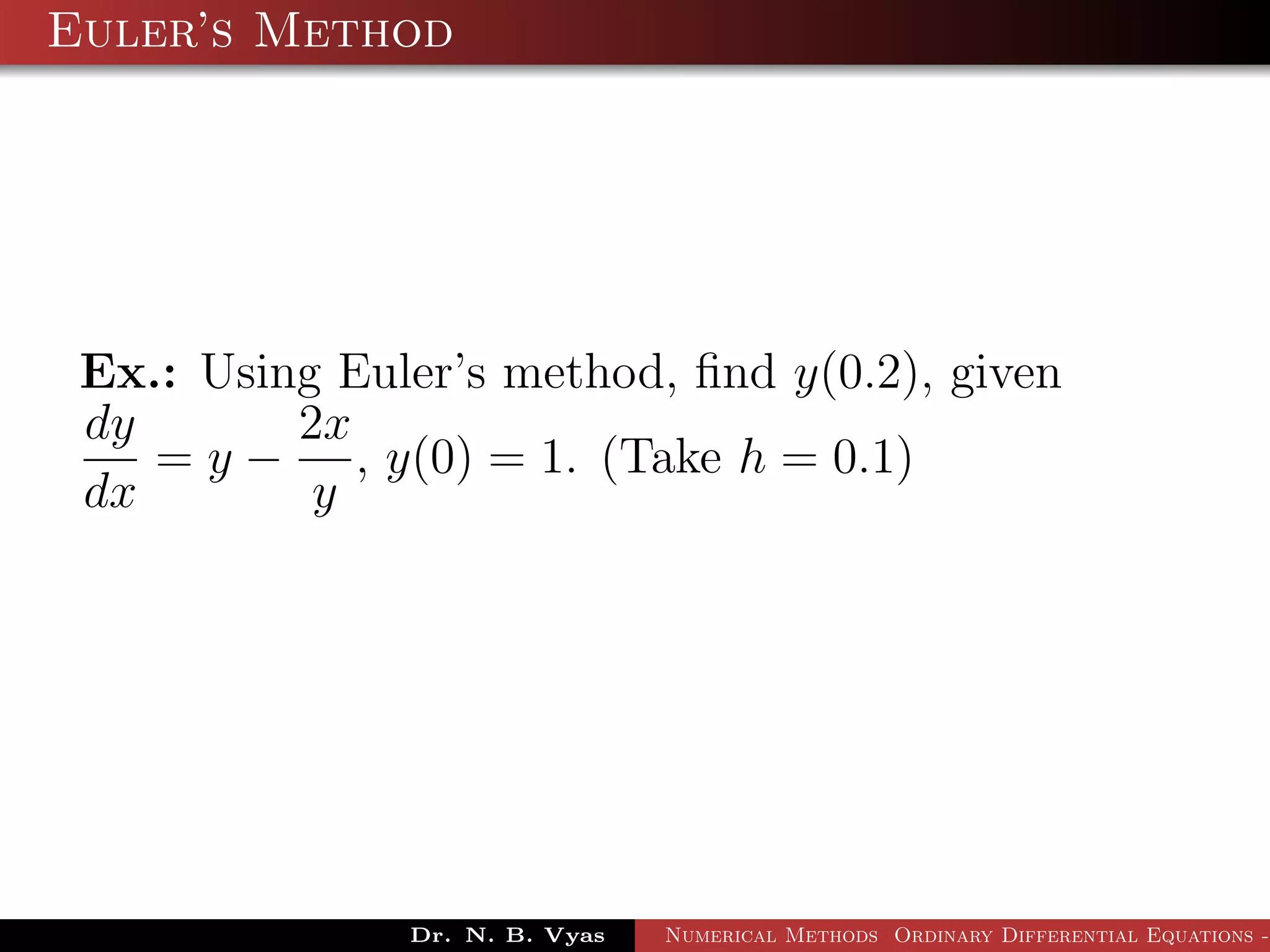 Euler’s Method
Ex.: Using Euler’s method, ﬁnd y(0.2), given
dy
dx
= y −
2x
y
, y(0) = 1. (Take h = 0.1)
Dr. N. B. Vyas Numerical Methods Ordinary Differential Equations -
 