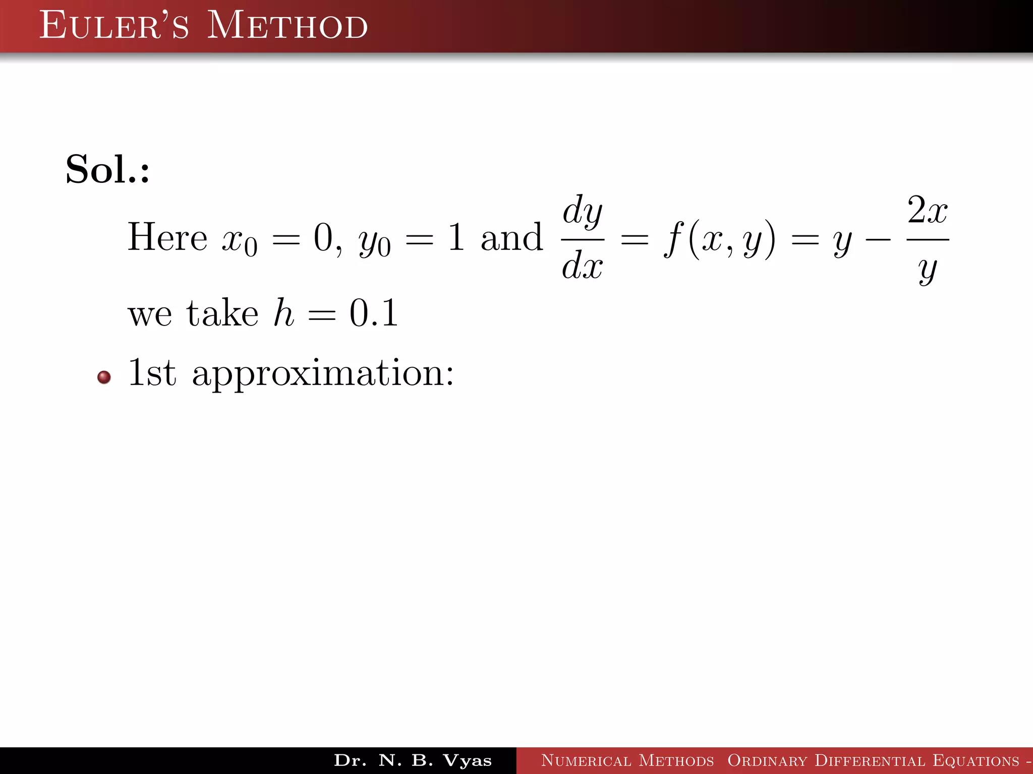 Euler’s Method
Sol.:
Here x0 = 0, y0 = 1 and
dy
dx
= f(x, y) = y −
2x
y
we take h = 0.1
1st approximation:
Dr. N. B. Vyas Numerical Methods Ordinary Differential Equations -
 
