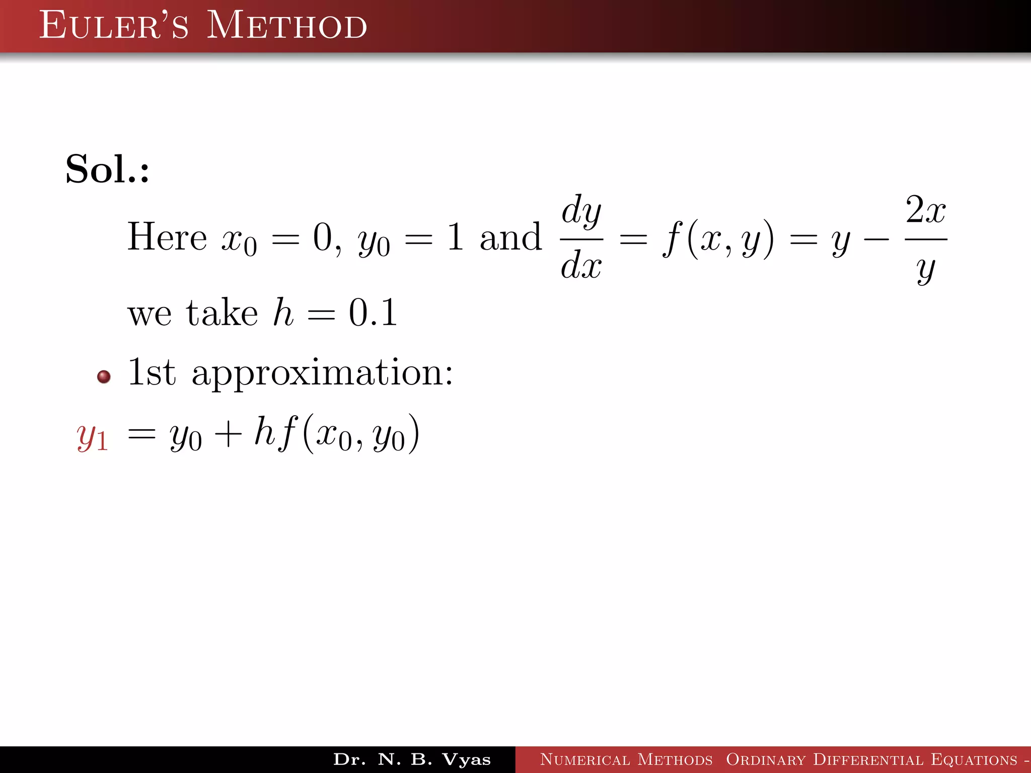 Euler’s Method
Sol.:
Here x0 = 0, y0 = 1 and
dy
dx
= f(x, y) = y −
2x
y
we take h = 0.1
1st approximation:
y1 = y0 + hf(x0, y0)
Dr. N. B. Vyas Numerical Methods Ordinary Differential Equations -
 
