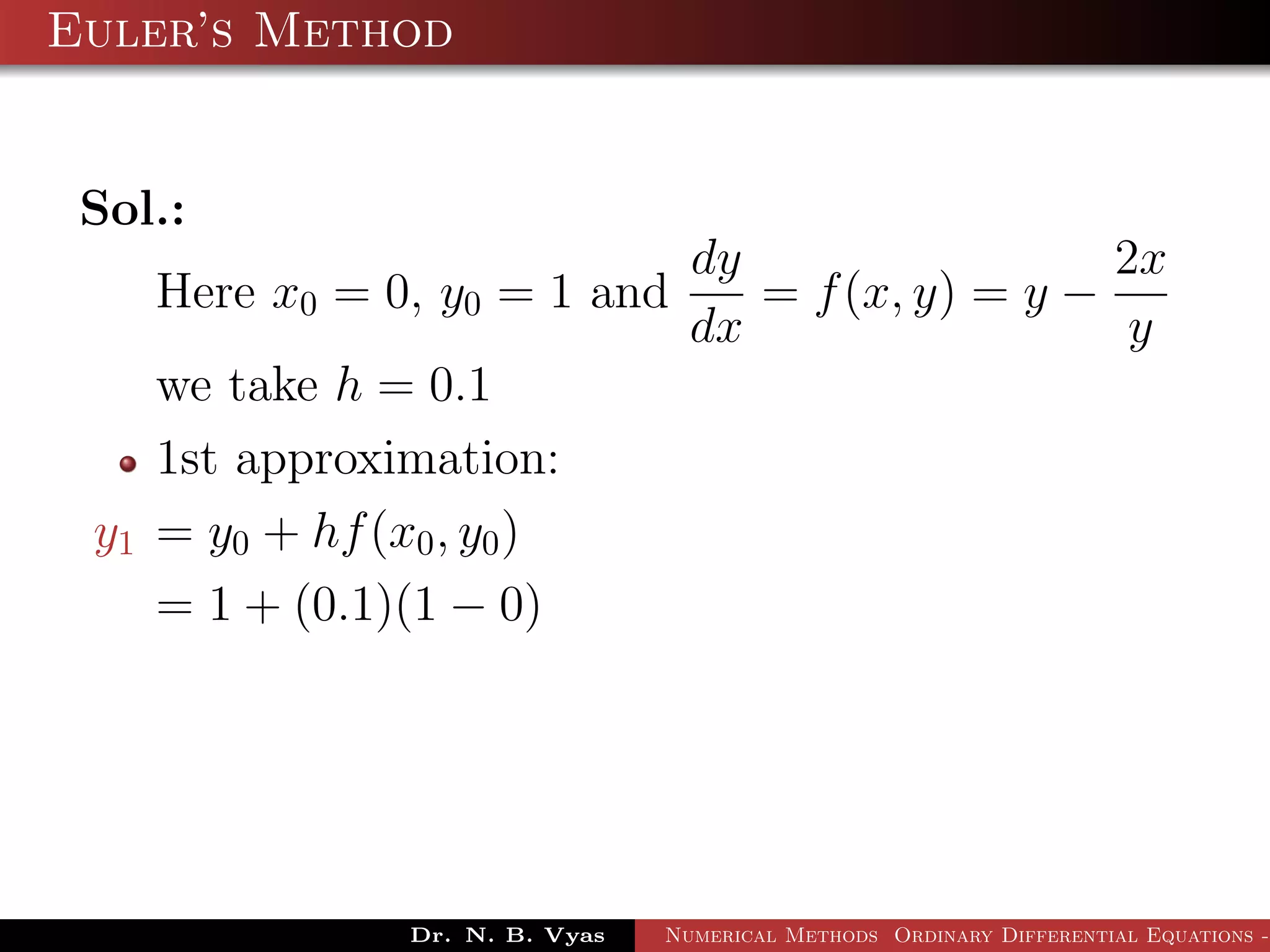 Euler’s Method
Sol.:
Here x0 = 0, y0 = 1 and
dy
dx
= f(x, y) = y −
2x
y
we take h = 0.1
1st approximation:
y1 = y0 + hf(x0, y0)
= 1 + (0.1)(1 − 0)
Dr. N. B. Vyas Numerical Methods Ordinary Differential Equations -
 