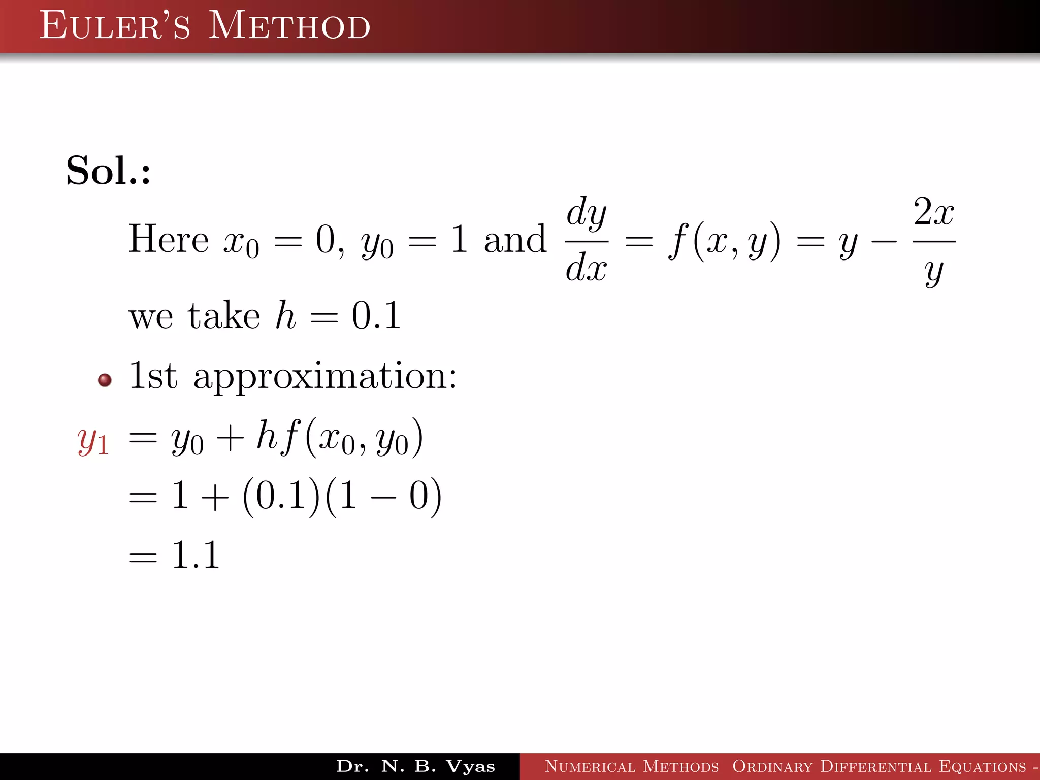 Euler’s Method
Sol.:
Here x0 = 0, y0 = 1 and
dy
dx
= f(x, y) = y −
2x
y
we take h = 0.1
1st approximation:
y1 = y0 + hf(x0, y0)
= 1 + (0.1)(1 − 0)
= 1.1
Dr. N. B. Vyas Numerical Methods Ordinary Differential Equations -
 