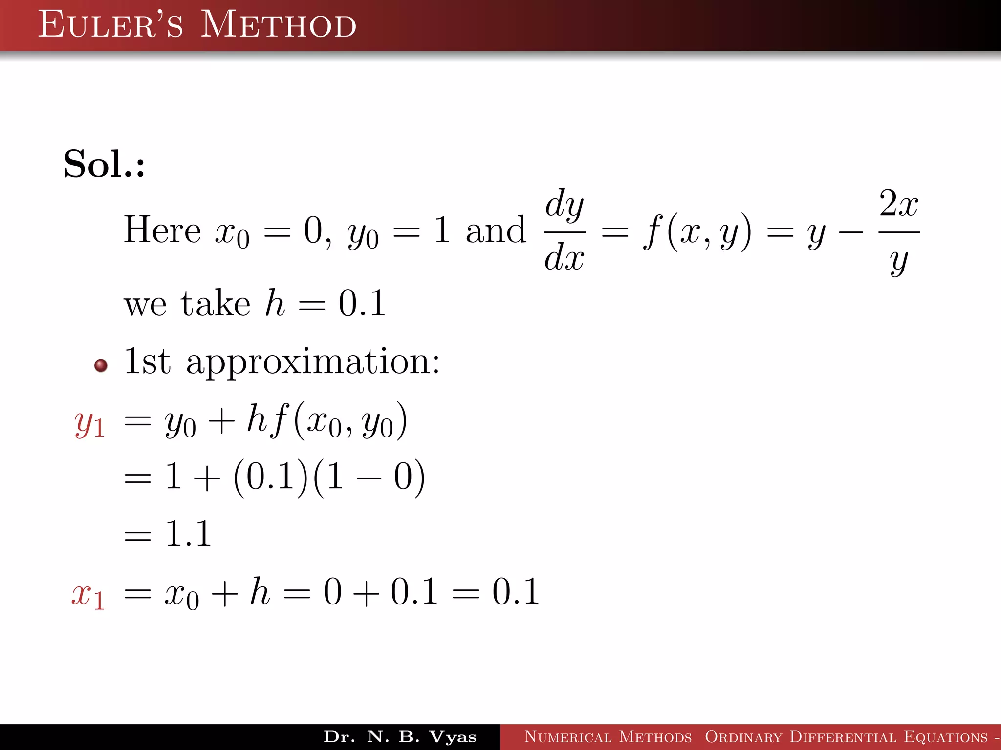 Euler’s Method
Sol.:
Here x0 = 0, y0 = 1 and
dy
dx
= f(x, y) = y −
2x
y
we take h = 0.1
1st approximation:
y1 = y0 + hf(x0, y0)
= 1 + (0.1)(1 − 0)
= 1.1
x1 = x0 + h = 0 + 0.1 = 0.1
Dr. N. B. Vyas Numerical Methods Ordinary Differential Equations -
 