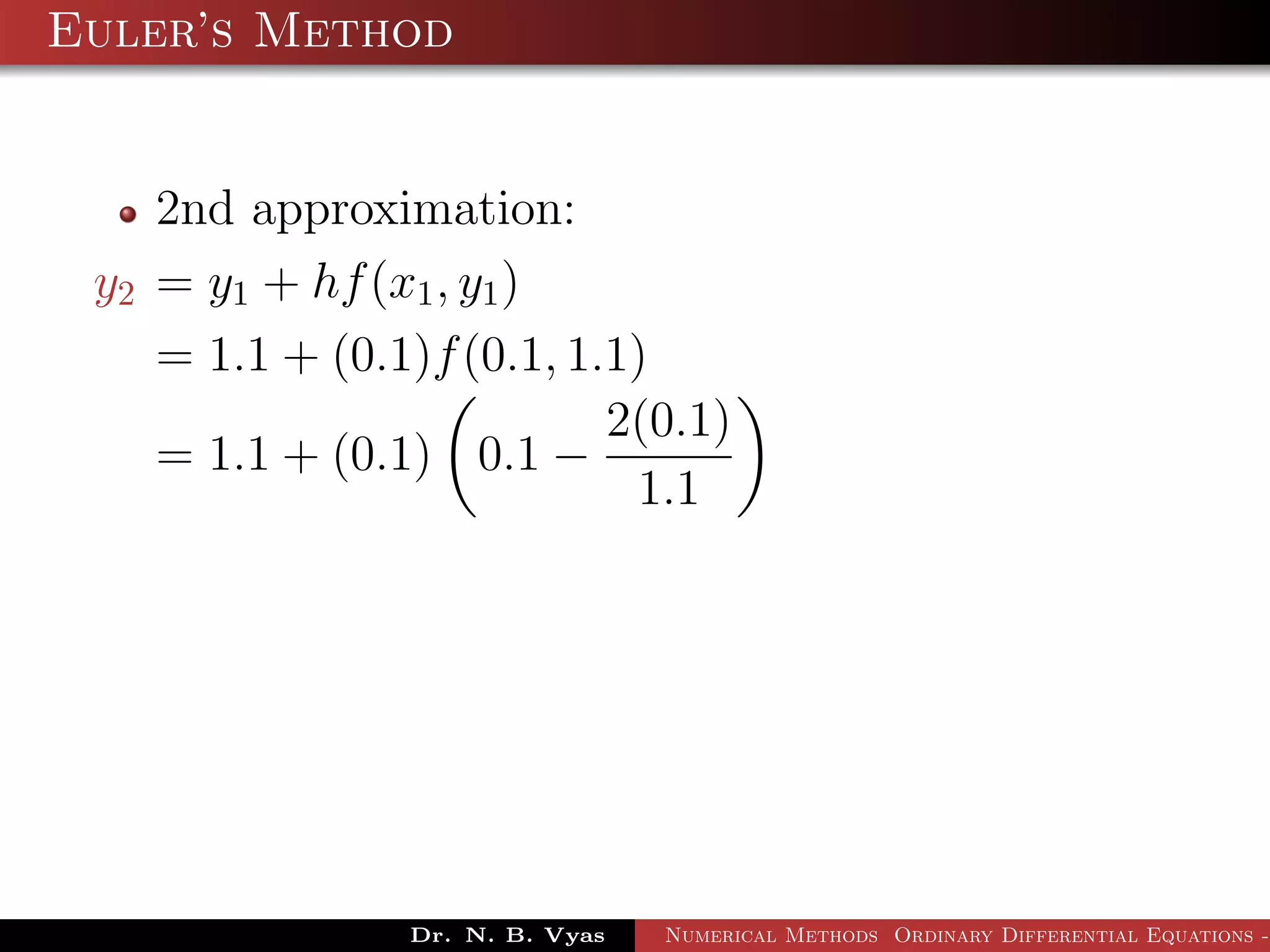Euler’s Method
2nd approximation:
y2 = y1 + hf(x1, y1)
= 1.1 + (0.1)f(0.1, 1.1)
= 1.1 + (0.1) 0.1 −
2(0.1)
1.1
Dr. N. B. Vyas Numerical Methods Ordinary Differential Equations -
 