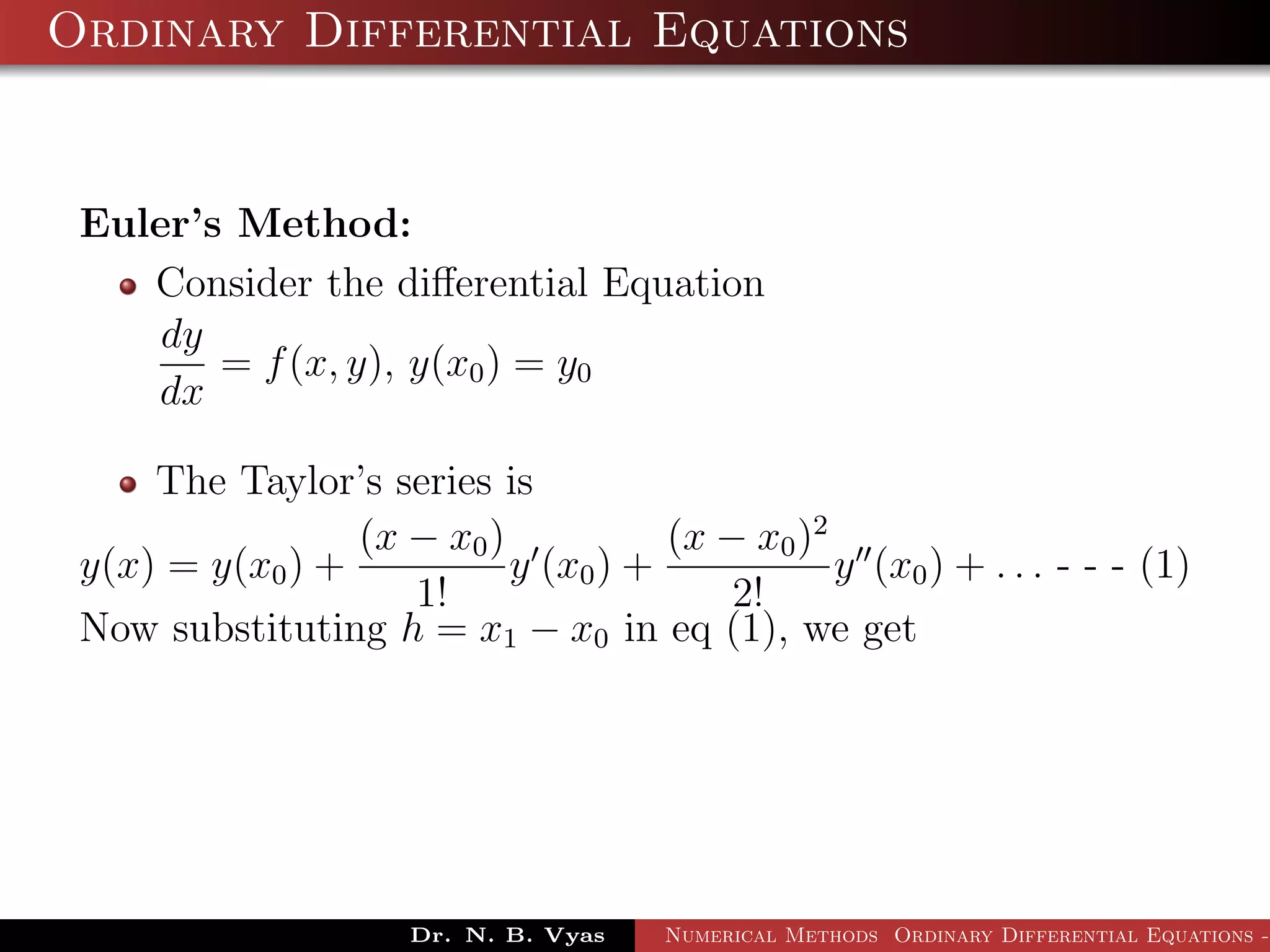 Ordinary Differential Equations
Euler’s Method:
Consider the diﬀerential Equation
dy
dx
= f(x, y), y(x0) = y0
The Taylor’s series is
y(x) = y(x0) +
(x − x0)
1!
y (x0) +
(x − x0)2
2!
y (x0) + . . . - - - (1)
Now substituting h = x1 − x0 in eq (1), we get
Dr. N. B. Vyas Numerical Methods Ordinary Differential Equations -
 