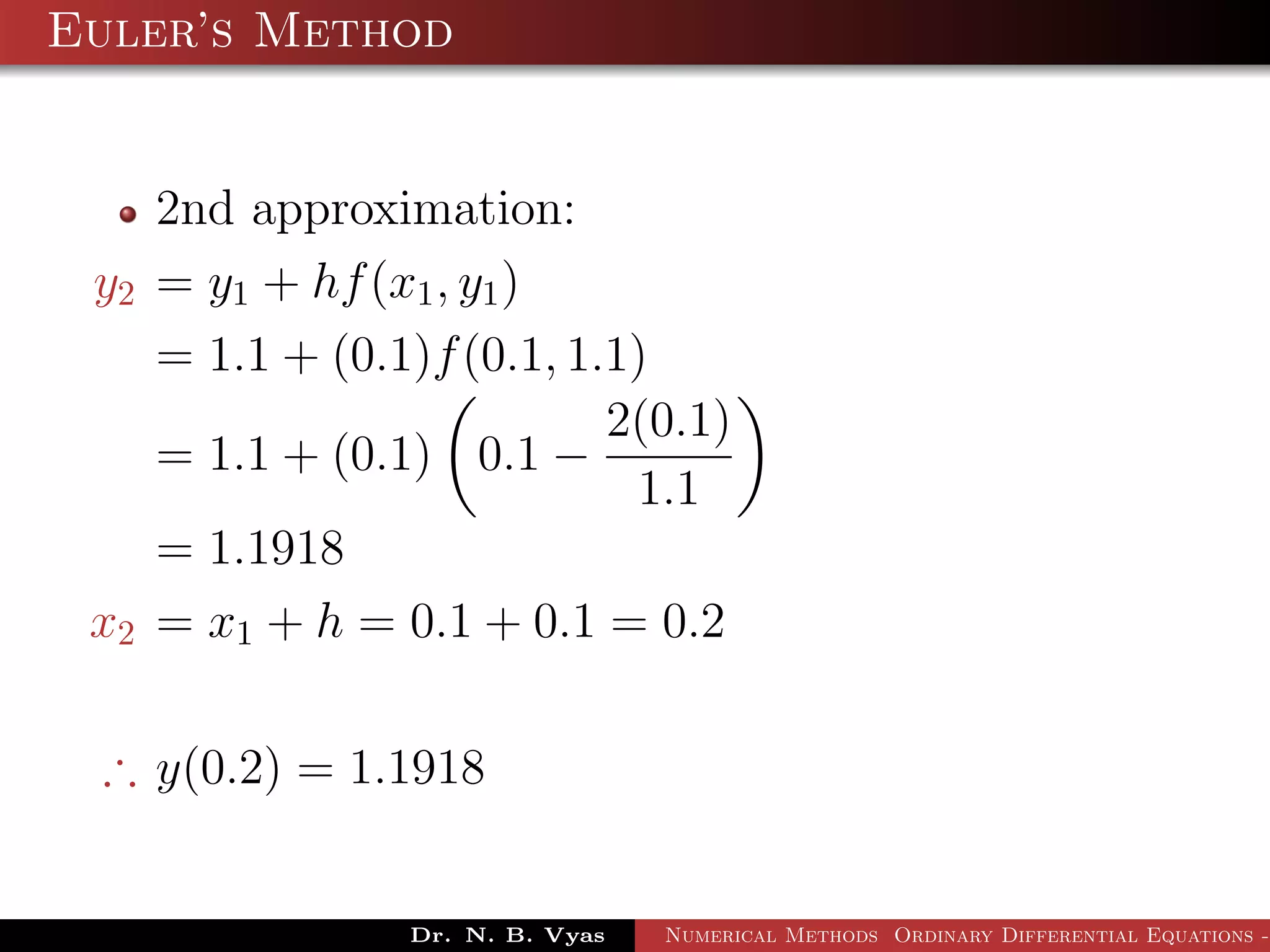 Euler’s Method
2nd approximation:
y2 = y1 + hf(x1, y1)
= 1.1 + (0.1)f(0.1, 1.1)
= 1.1 + (0.1) 0.1 −
2(0.1)
1.1
= 1.1918
x2 = x1 + h = 0.1 + 0.1 = 0.2
∴ y(0.2) = 1.1918
Dr. N. B. Vyas Numerical Methods Ordinary Differential Equations -
 