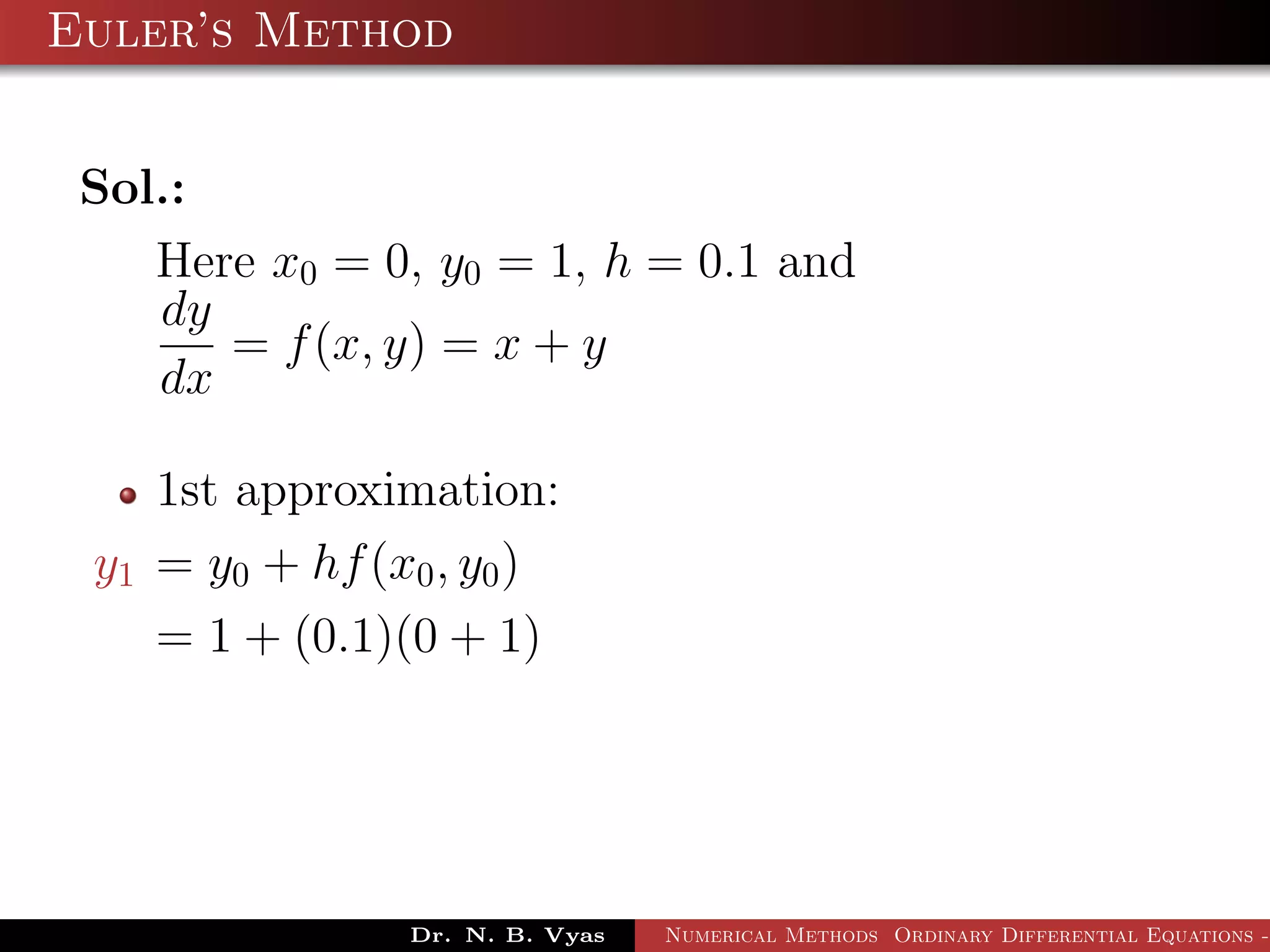 Euler’s Method
Sol.:
Here x0 = 0, y0 = 1, h = 0.1 and
dy
dx
= f(x, y) = x + y
1st approximation:
y1 = y0 + hf(x0, y0)
= 1 + (0.1)(0 + 1)
Dr. N. B. Vyas Numerical Methods Ordinary Differential Equations -
 
