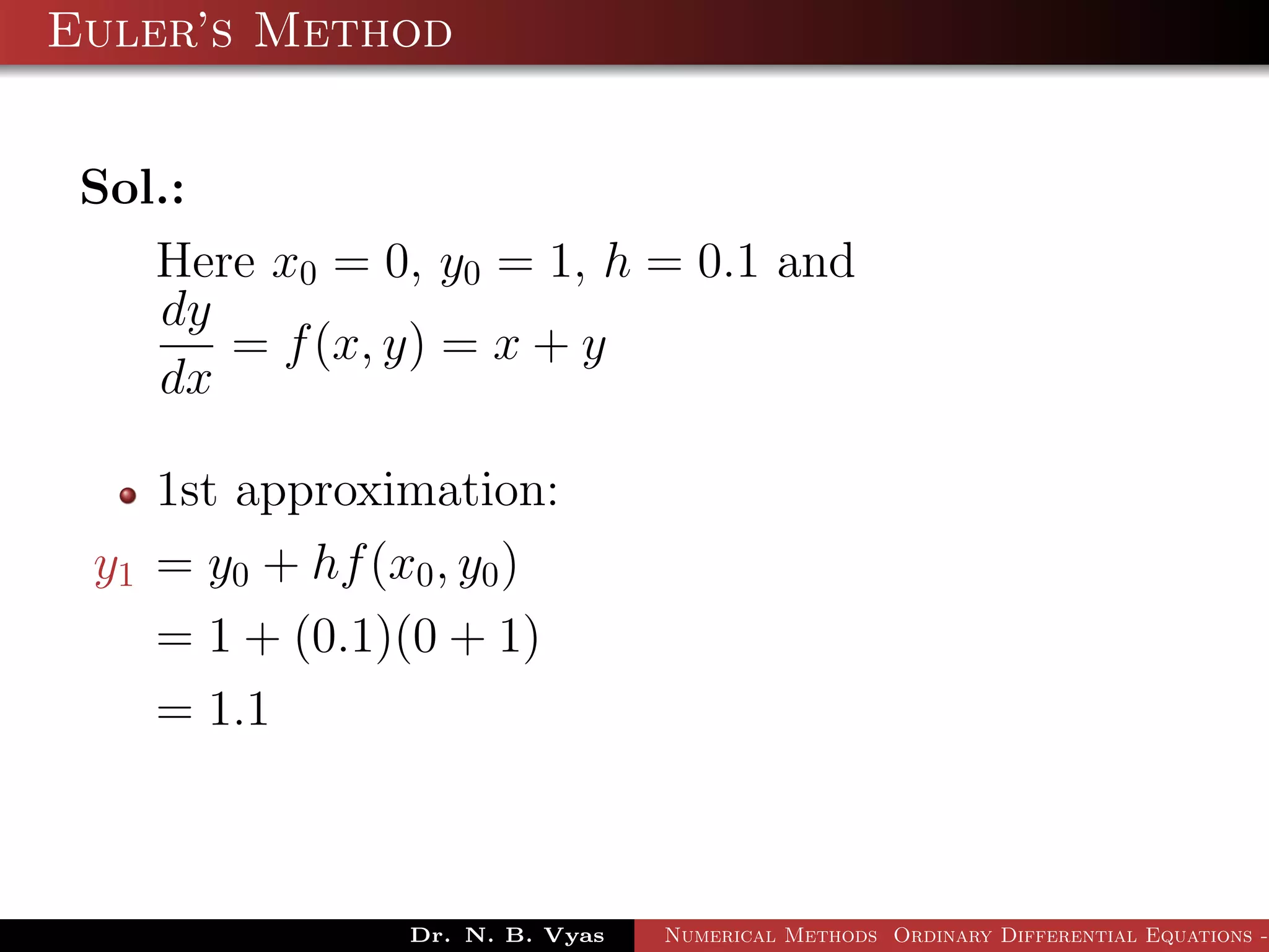 Euler’s Method
Sol.:
Here x0 = 0, y0 = 1, h = 0.1 and
dy
dx
= f(x, y) = x + y
1st approximation:
y1 = y0 + hf(x0, y0)
= 1 + (0.1)(0 + 1)
= 1.1
Dr. N. B. Vyas Numerical Methods Ordinary Differential Equations -
 