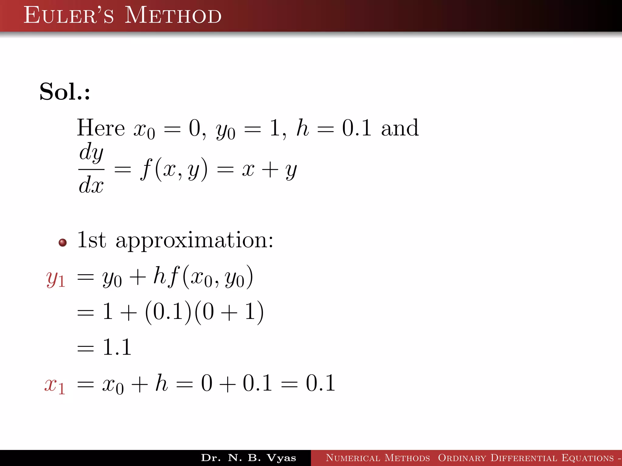 Euler’s Method
Sol.:
Here x0 = 0, y0 = 1, h = 0.1 and
dy
dx
= f(x, y) = x + y
1st approximation:
y1 = y0 + hf(x0, y0)
= 1 + (0.1)(0 + 1)
= 1.1
x1 = x0 + h = 0 + 0.1 = 0.1
Dr. N. B. Vyas Numerical Methods Ordinary Differential Equations -
 