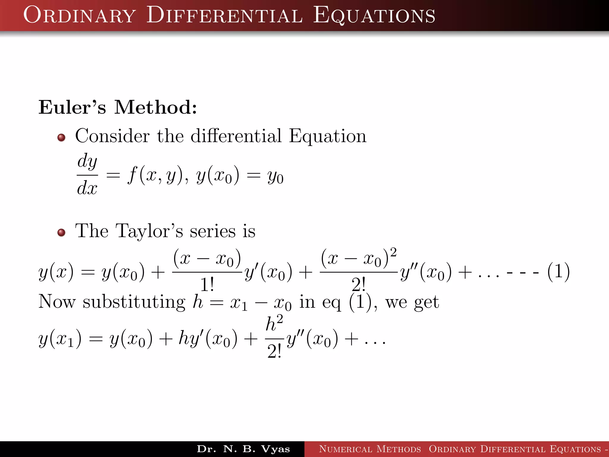 Ordinary Differential Equations
Euler’s Method:
Consider the diﬀerential Equation
dy
dx
= f(x, y), y(x0) = y0
The Taylor’s series is
y(x) = y(x0) +
(x − x0)
1!
y (x0) +
(x − x0)2
2!
y (x0) + . . . - - - (1)
Now substituting h = x1 − x0 in eq (1), we get
y(x1) = y(x0) + hy (x0) +
h2
2!
y (x0) + . . .
Dr. N. B. Vyas Numerical Methods Ordinary Differential Equations -
 
