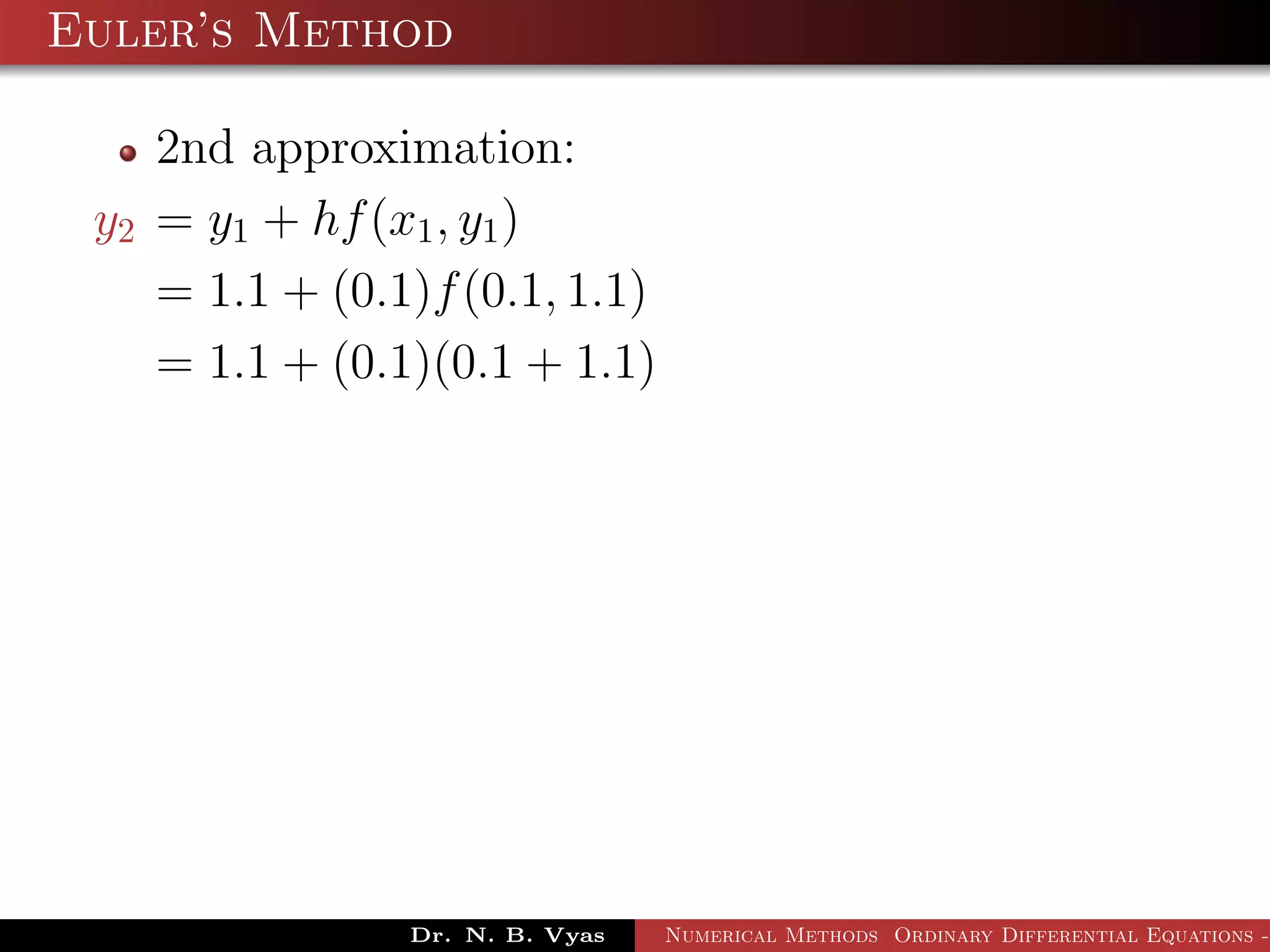 Euler’s Method
2nd approximation:
y2 = y1 + hf(x1, y1)
= 1.1 + (0.1)f(0.1, 1.1)
= 1.1 + (0.1)(0.1 + 1.1)
Dr. N. B. Vyas Numerical Methods Ordinary Differential Equations -
 