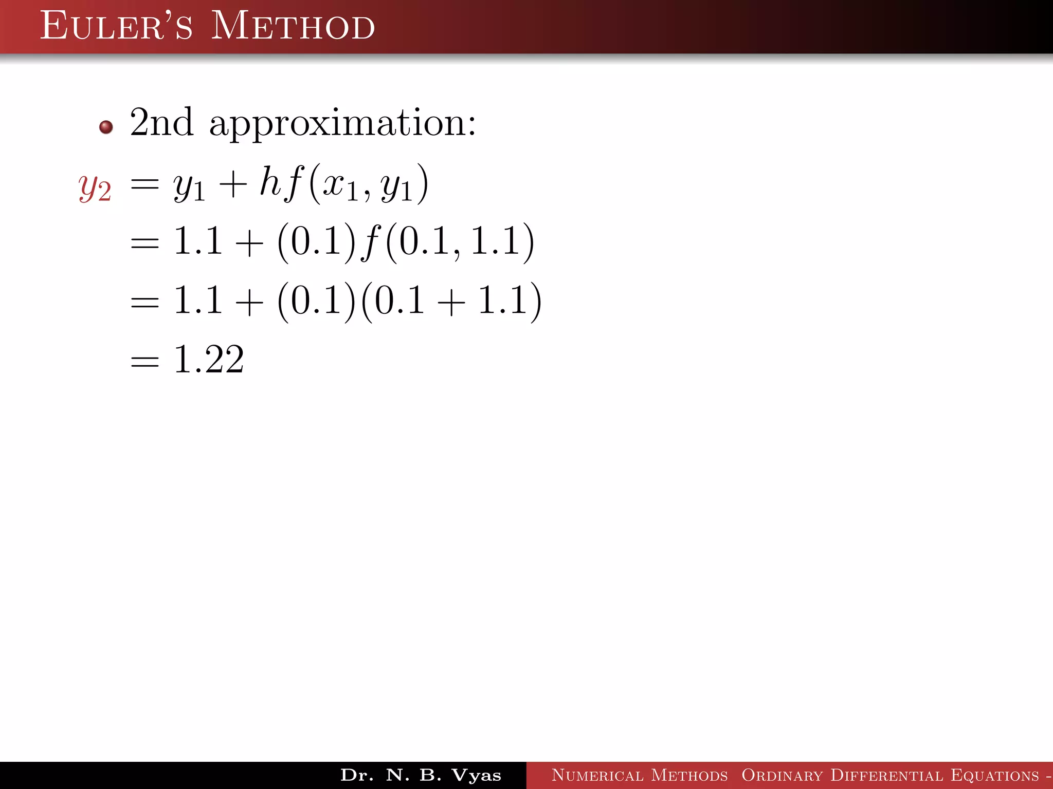 Euler’s Method
2nd approximation:
y2 = y1 + hf(x1, y1)
= 1.1 + (0.1)f(0.1, 1.1)
= 1.1 + (0.1)(0.1 + 1.1)
= 1.22
Dr. N. B. Vyas Numerical Methods Ordinary Differential Equations -
 