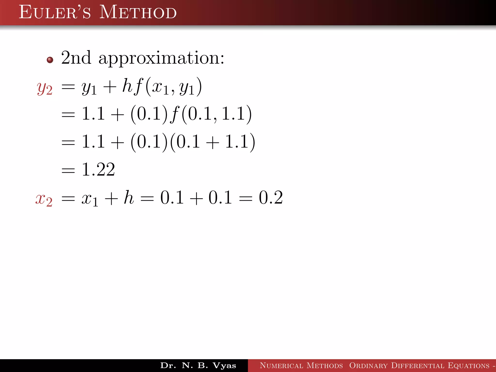 Euler’s Method
2nd approximation:
y2 = y1 + hf(x1, y1)
= 1.1 + (0.1)f(0.1, 1.1)
= 1.1 + (0.1)(0.1 + 1.1)
= 1.22
x2 = x1 + h = 0.1 + 0.1 = 0.2
Dr. N. B. Vyas Numerical Methods Ordinary Differential Equations -
 
