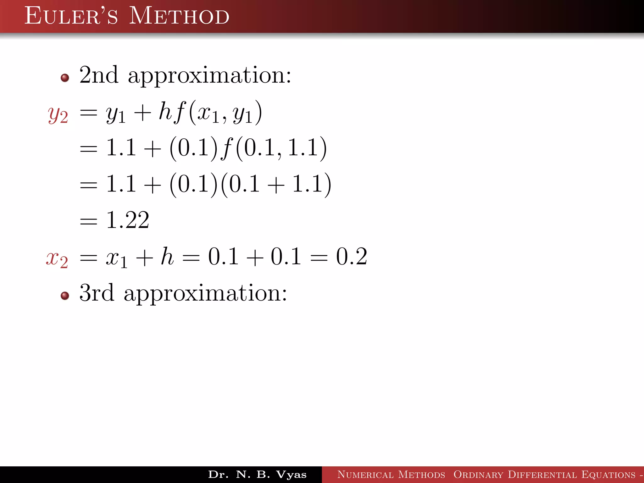 Euler’s Method
2nd approximation:
y2 = y1 + hf(x1, y1)
= 1.1 + (0.1)f(0.1, 1.1)
= 1.1 + (0.1)(0.1 + 1.1)
= 1.22
x2 = x1 + h = 0.1 + 0.1 = 0.2
3rd approximation:
Dr. N. B. Vyas Numerical Methods Ordinary Differential Equations -
 