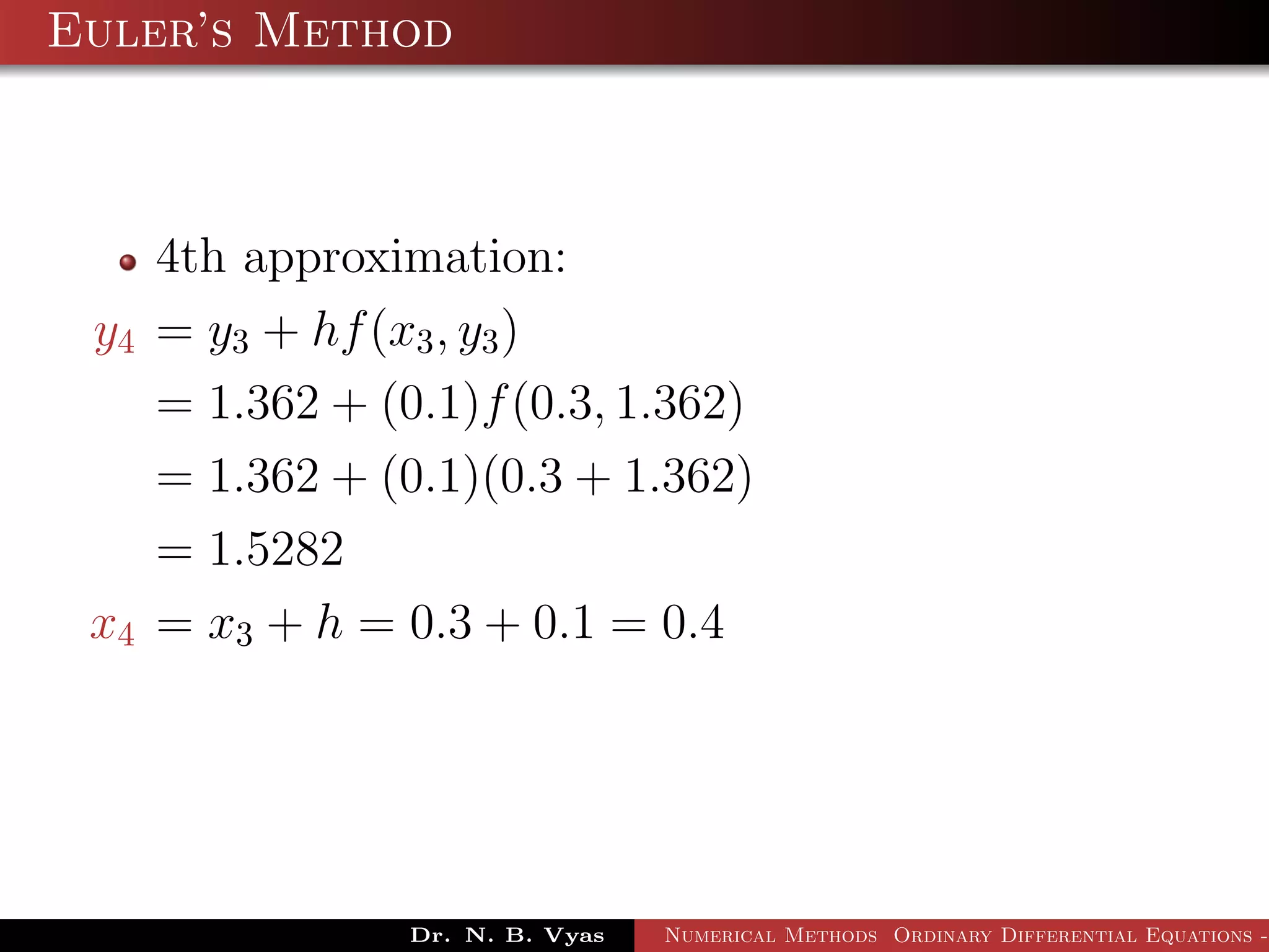 Euler’s Method
4th approximation:
y4 = y3 + hf(x3, y3)
= 1.362 + (0.1)f(0.3, 1.362)
= 1.362 + (0.1)(0.3 + 1.362)
= 1.5282
x4 = x3 + h = 0.3 + 0.1 = 0.4
Dr. N. B. Vyas Numerical Methods Ordinary Differential Equations -
 