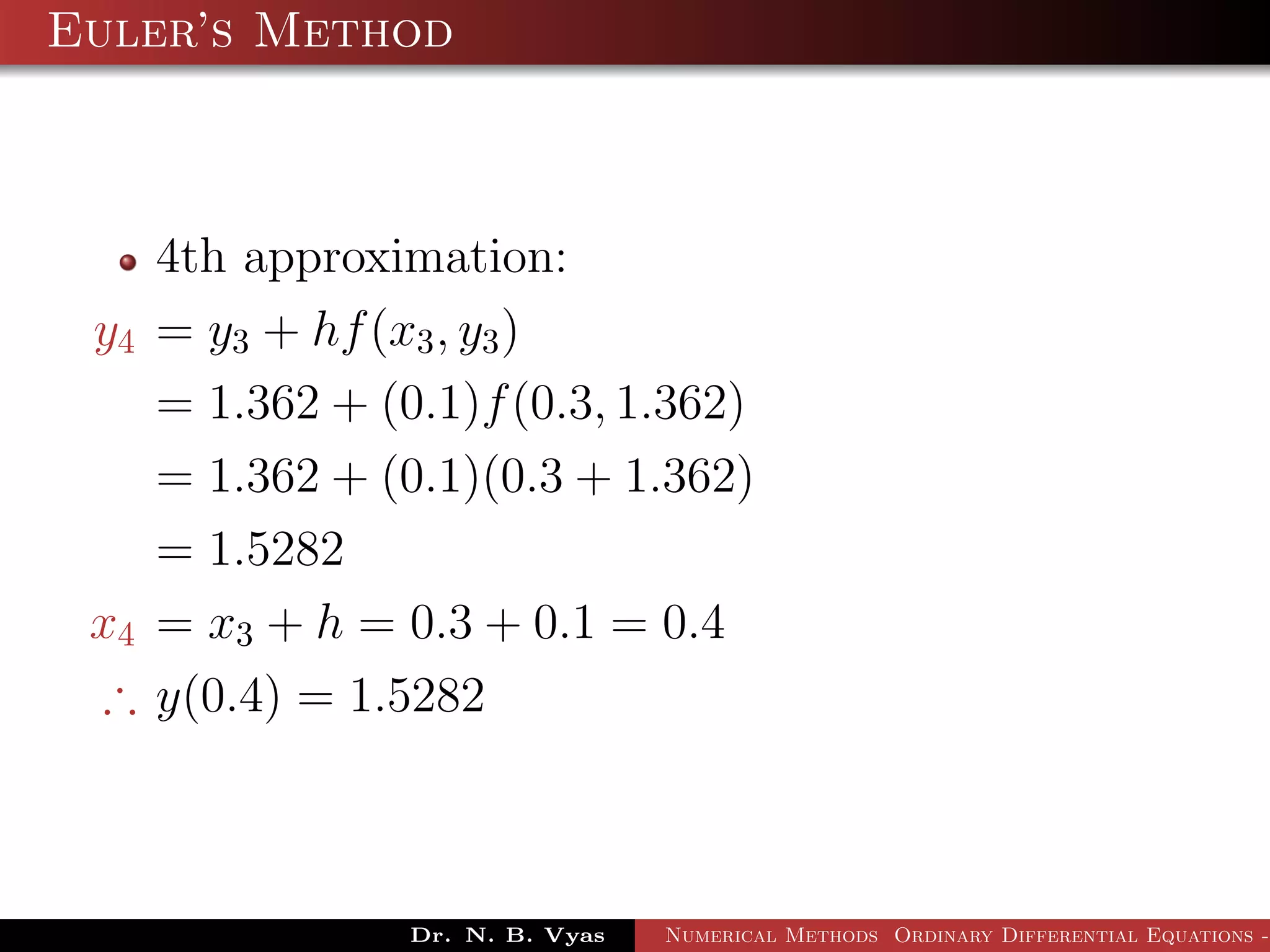 Euler’s Method
4th approximation:
y4 = y3 + hf(x3, y3)
= 1.362 + (0.1)f(0.3, 1.362)
= 1.362 + (0.1)(0.3 + 1.362)
= 1.5282
x4 = x3 + h = 0.3 + 0.1 = 0.4
∴ y(0.4) = 1.5282
Dr. N. B. Vyas Numerical Methods Ordinary Differential Equations -
 