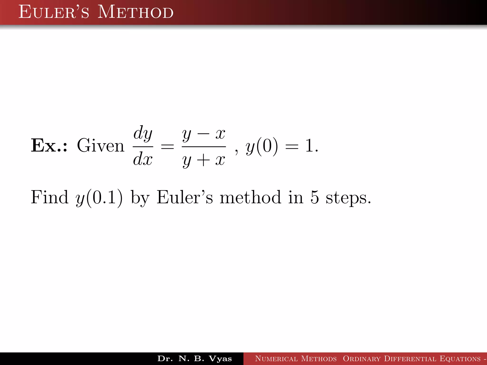 Euler’s Method
Ex.: Given
dy
dx
=
y − x
y + x
, y(0) = 1.
Find y(0.1) by Euler’s method in 5 steps.
Dr. N. B. Vyas Numerical Methods Ordinary Differential Equations -
 