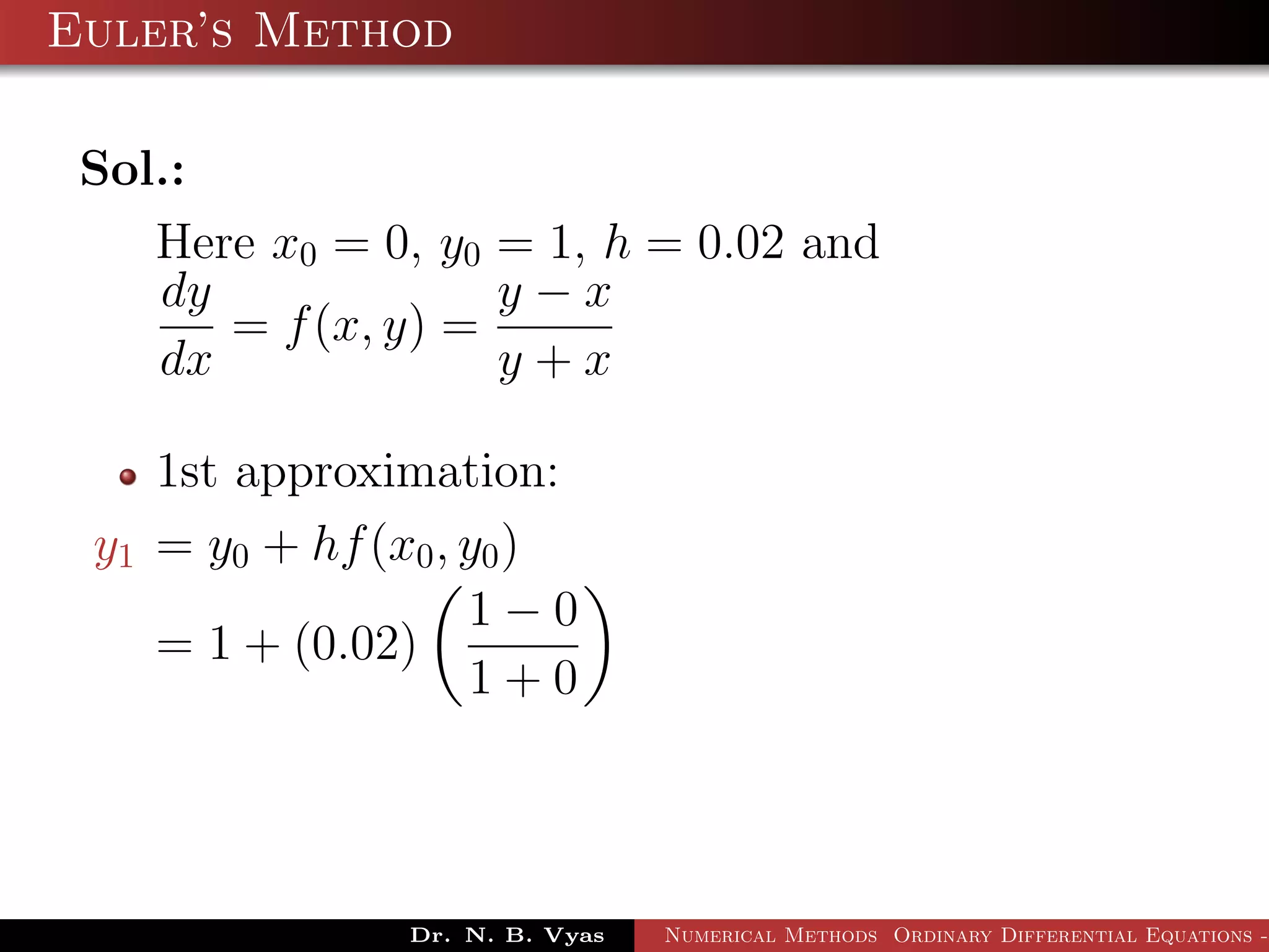 Euler’s Method
Sol.:
Here x0 = 0, y0 = 1, h = 0.02 and
dy
dx
= f(x, y) =
y − x
y + x
1st approximation:
y1 = y0 + hf(x0, y0)
= 1 + (0.02)
1 − 0
1 + 0
Dr. N. B. Vyas Numerical Methods Ordinary Differential Equations -
 