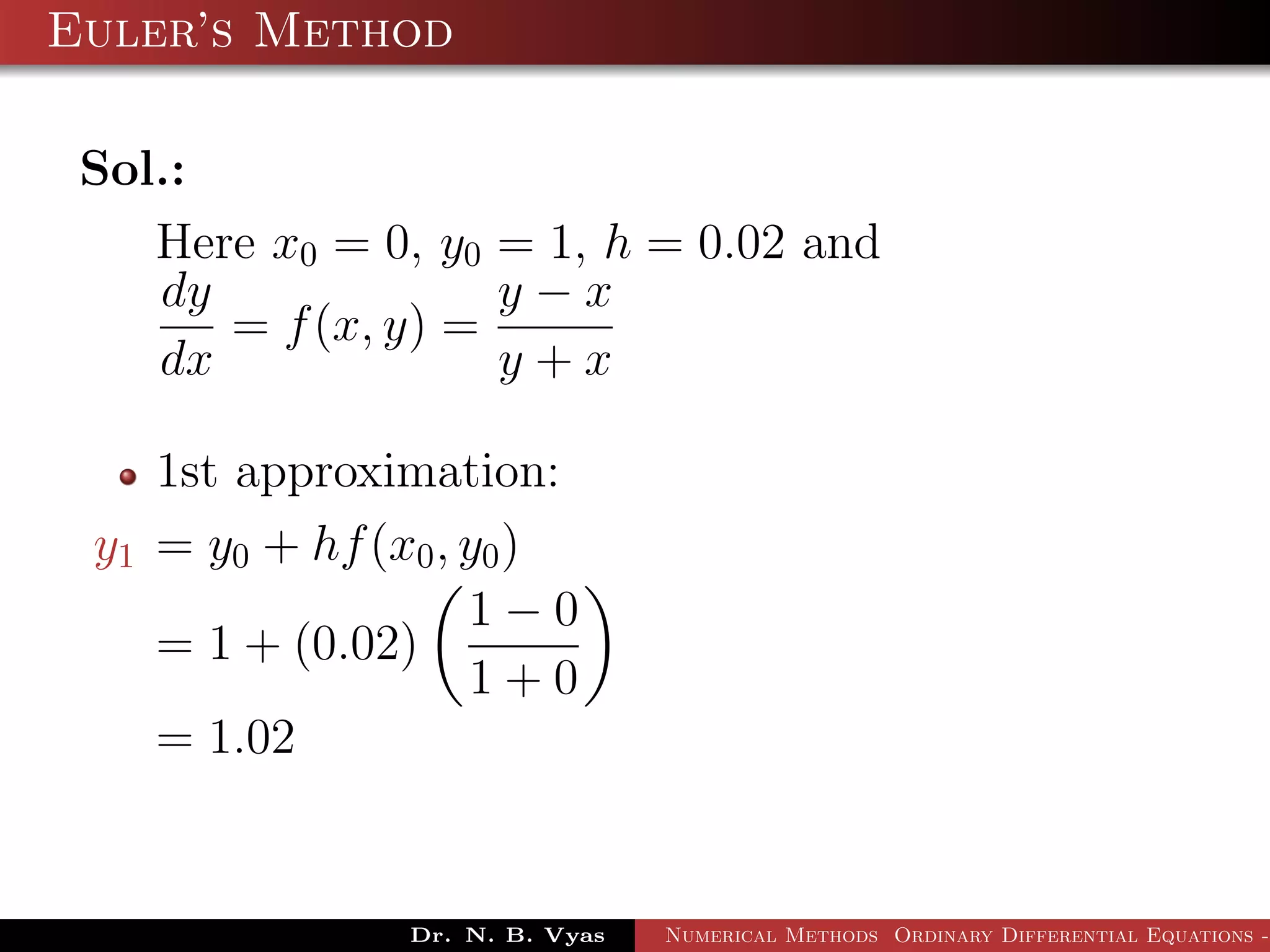 Euler’s Method
Sol.:
Here x0 = 0, y0 = 1, h = 0.02 and
dy
dx
= f(x, y) =
y − x
y + x
1st approximation:
y1 = y0 + hf(x0, y0)
= 1 + (0.02)
1 − 0
1 + 0
= 1.02
Dr. N. B. Vyas Numerical Methods Ordinary Differential Equations -
 
