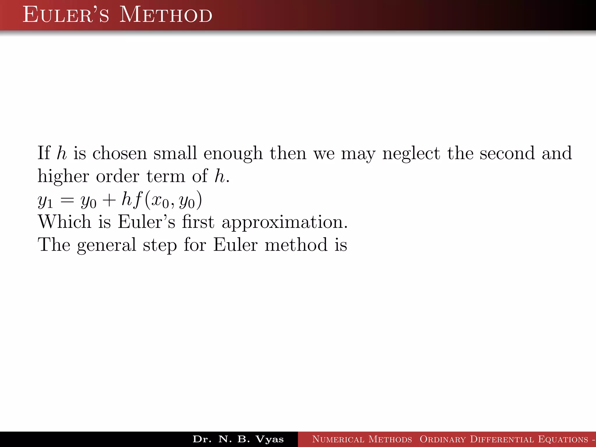 Euler’s Method
If h is chosen small enough then we may neglect the second and
higher order term of h.
y1 = y0 + hf(x0, y0)
Which is Euler’s ﬁrst approximation.
The general step for Euler method is
Dr. N. B. Vyas Numerical Methods Ordinary Differential Equations -
 