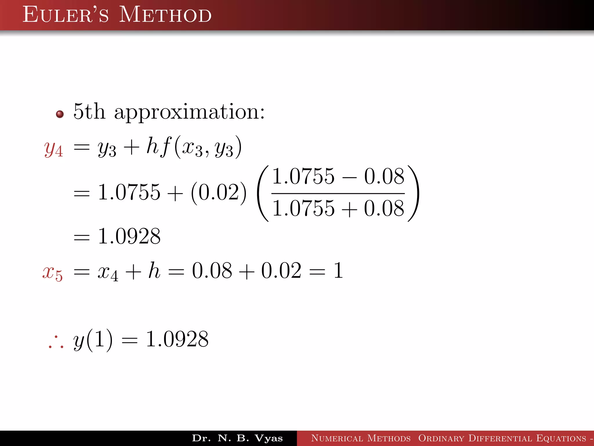 Euler’s Method
5th approximation:
y4 = y3 + hf(x3, y3)
= 1.0755 + (0.02)
1.0755 − 0.08
1.0755 + 0.08
= 1.0928
x5 = x4 + h = 0.08 + 0.02 = 1
∴ y(1) = 1.0928
Dr. N. B. Vyas Numerical Methods Ordinary Differential Equations -
 