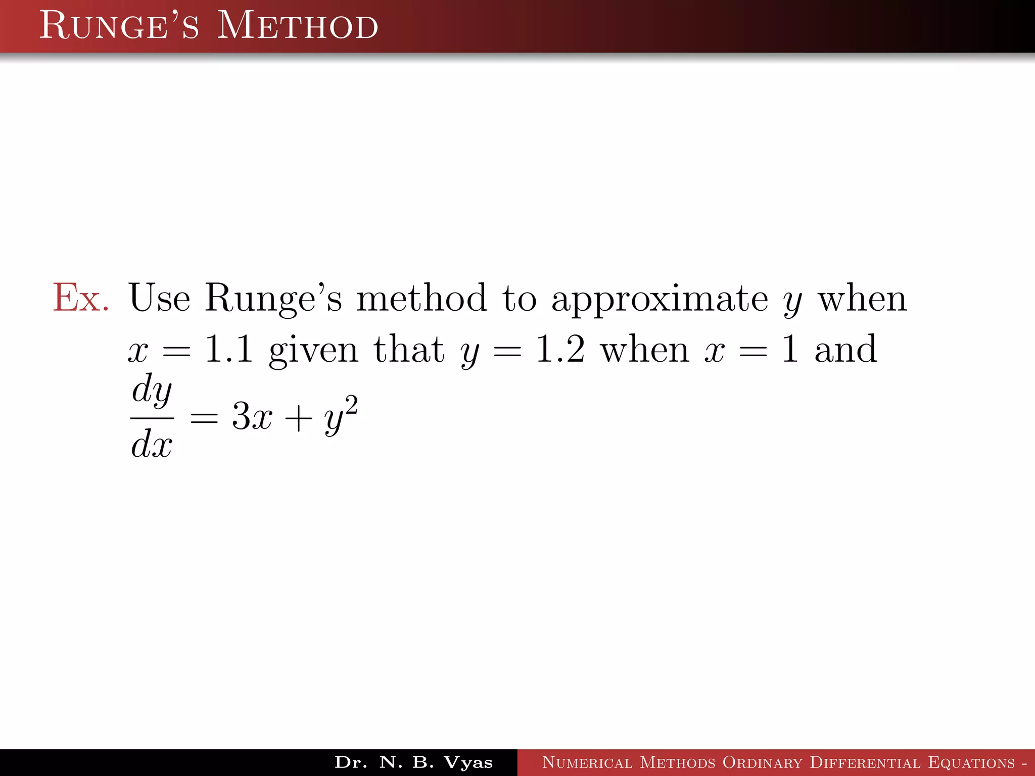 Runge’s Method
Ex. Use Runge’s method to approximate y when
x = 1.1 given that y = 1.2 when x = 1 and
dy
dx
= 3x + y2
Dr. N. B. Vyas Numerical Methods Ordinary Differential Equations - 3
 