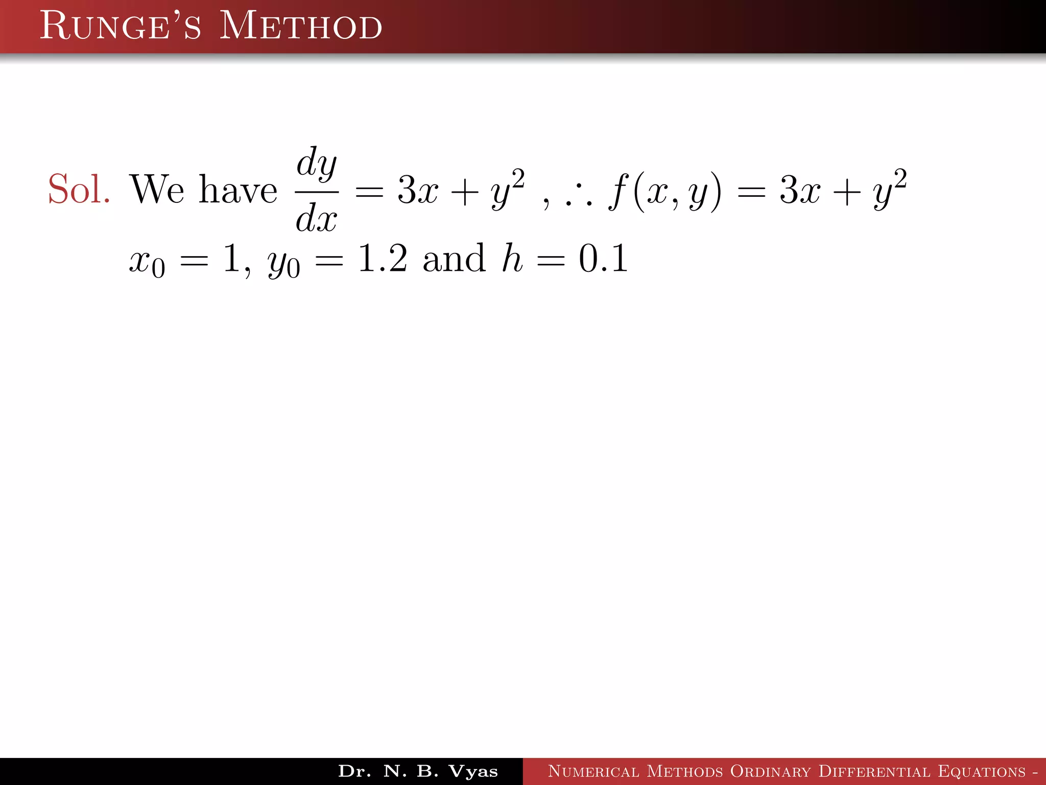Runge’s Method
Sol. We have
dy
dx
= 3x + y2
, ∴ f(x, y) = 3x + y2
x0 = 1, y0 = 1.2 and h = 0.1
Dr. N. B. Vyas Numerical Methods Ordinary Differential Equations - 3
 