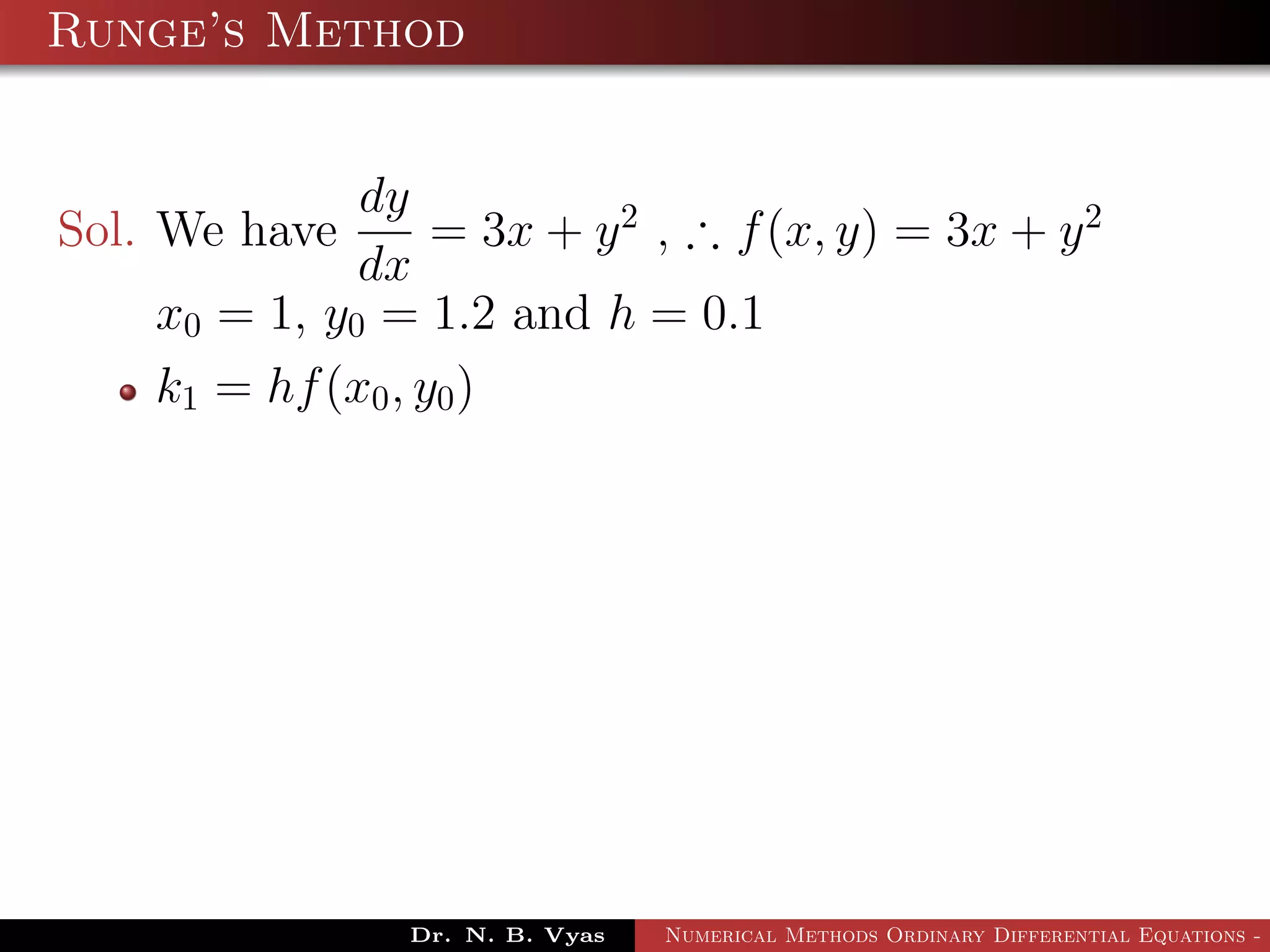 Runge’s Method
Sol. We have
dy
dx
= 3x + y2
, ∴ f(x, y) = 3x + y2
x0 = 1, y0 = 1.2 and h = 0.1
k1 = hf(x0, y0)
Dr. N. B. Vyas Numerical Methods Ordinary Differential Equations - 3
 