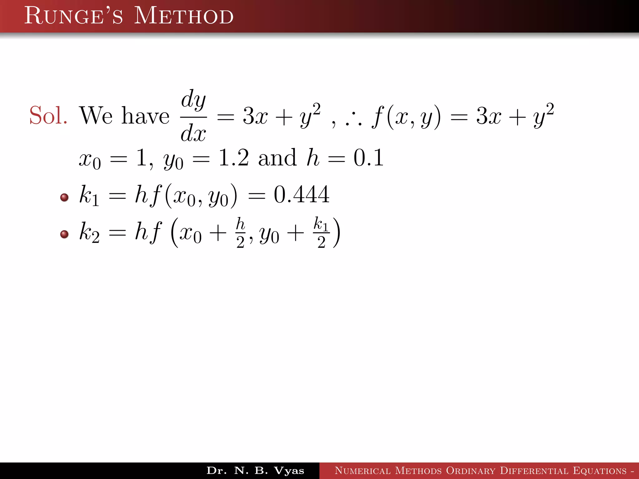 Runge’s Method
Sol. We have
dy
dx
= 3x + y2
, ∴ f(x, y) = 3x + y2
x0 = 1, y0 = 1.2 and h = 0.1
k1 = hf(x0, y0) = 0.444
k2 = hf x0 + h
2 , y0 + k1
2
Dr. N. B. Vyas Numerical Methods Ordinary Differential Equations - 3
 
