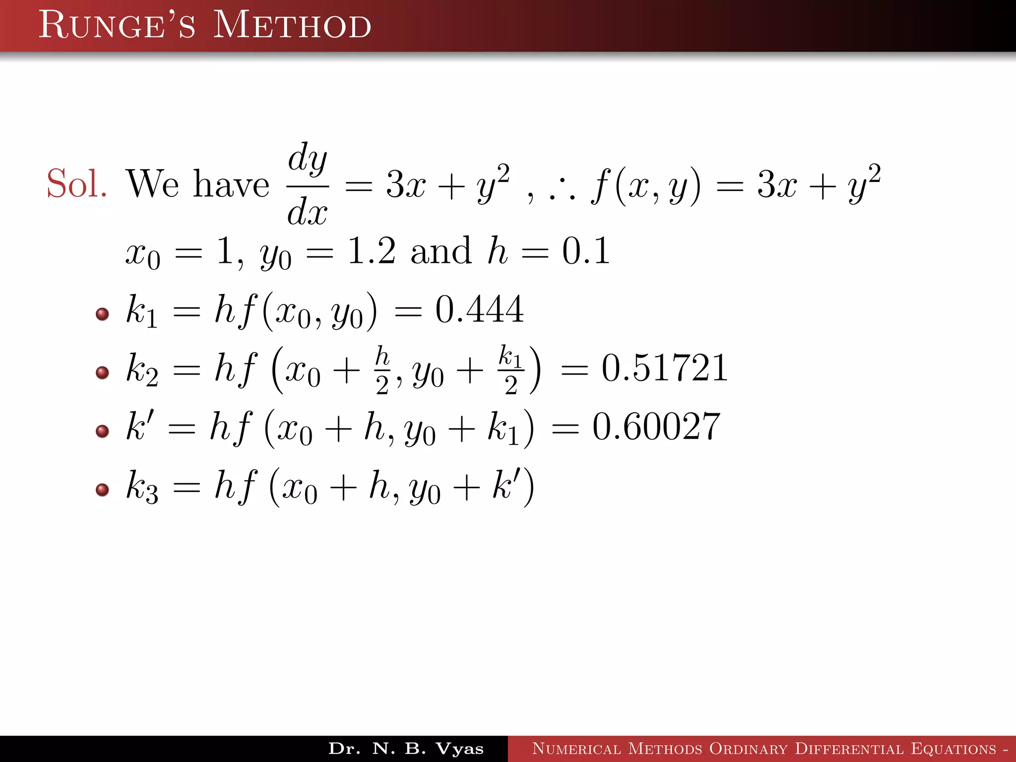 Runge’s Method
Sol. We have
dy
dx
= 3x + y2
, ∴ f(x, y) = 3x + y2
x0 = 1, y0 = 1.2 and h = 0.1
k1 = hf(x0, y0) = 0.444
k2 = hf x0 + h
2 , y0 + k1
2 = 0.51721
k = hf (x0 + h, y0 + k1) = 0.60027
k3 = hf (x0 + h, y0 + k )
Dr. N. B. Vyas Numerical Methods Ordinary Differential Equations - 3
 