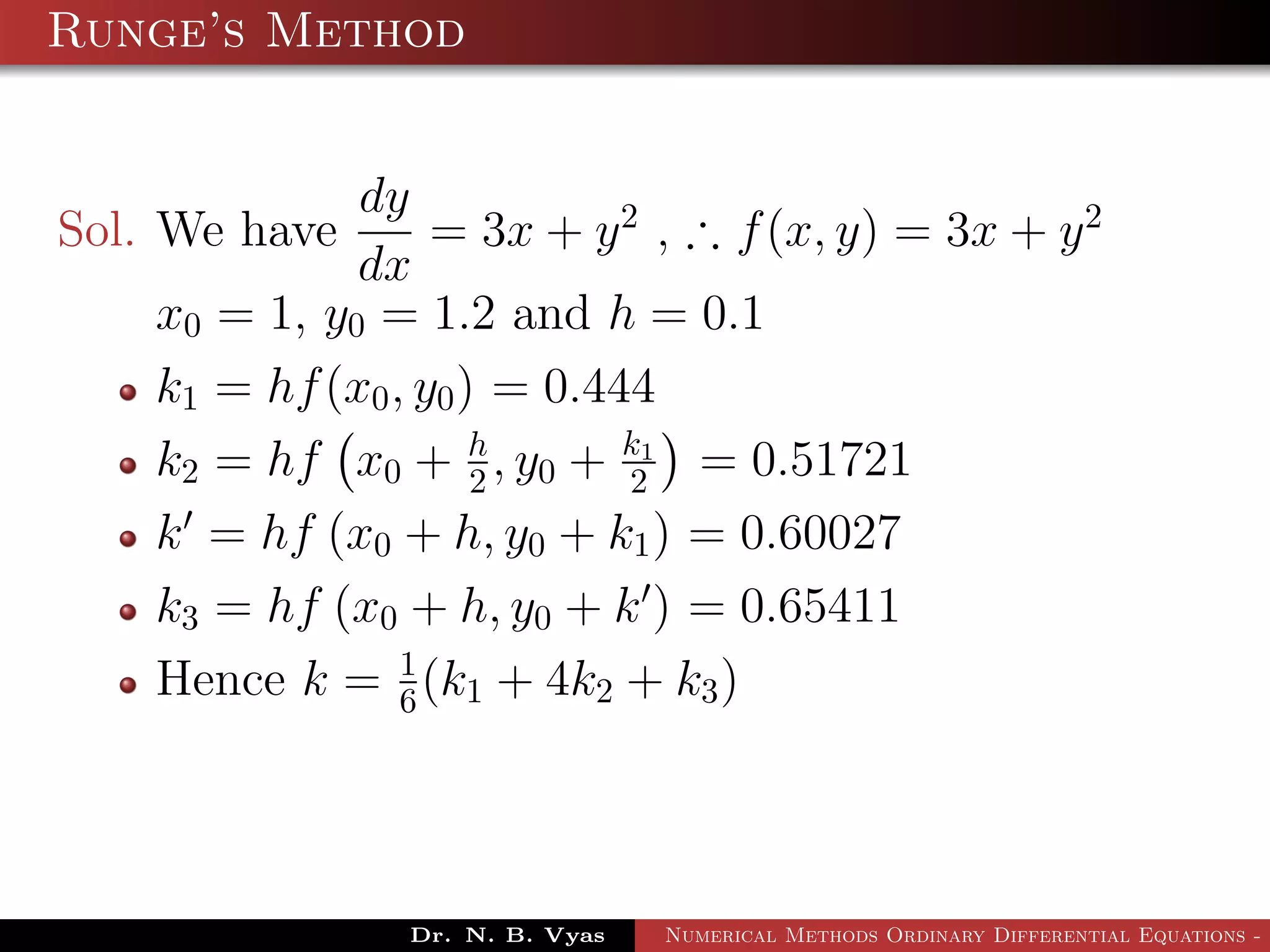 Runge’s Method
Sol. We have
dy
dx
= 3x + y2
, ∴ f(x, y) = 3x + y2
x0 = 1, y0 = 1.2 and h = 0.1
k1 = hf(x0, y0) = 0.444
k2 = hf x0 + h
2 , y0 + k1
2 = 0.51721
k = hf (x0 + h, y0 + k1) = 0.60027
k3 = hf (x0 + h, y0 + k ) = 0.65411
Hence k = 1
6(k1 + 4k2 + k3)
Dr. N. B. Vyas Numerical Methods Ordinary Differential Equations - 3
 