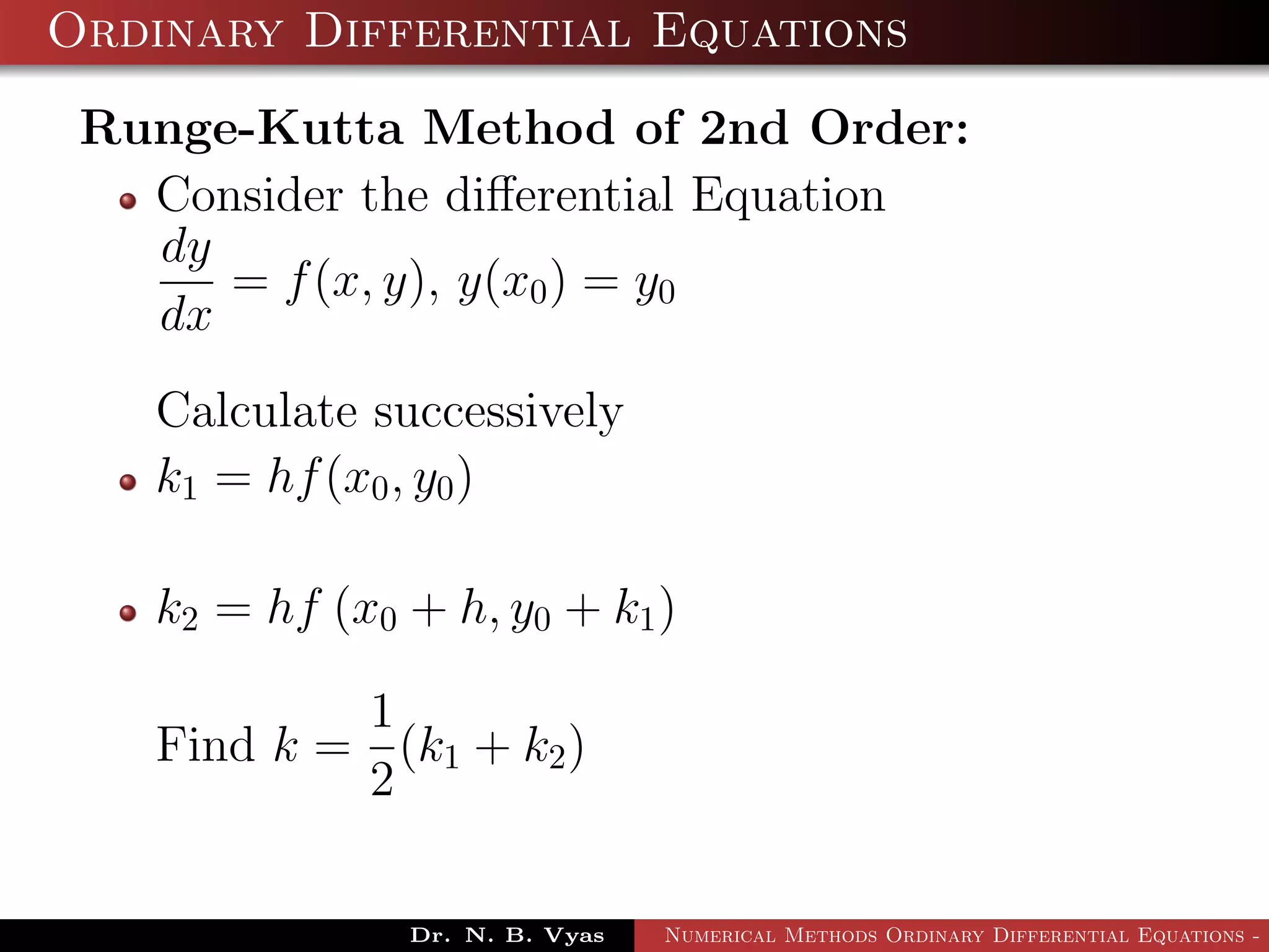Ordinary Differential Equations
Runge-Kutta Method of 2nd Order:
Consider the diﬀerential Equation
dy
dx
= f(x, y), y(x0) = y0
Calculate successively
k1 = hf(x0, y0)
k2 = hf (x0 + h, y0 + k1)
Find k =
1
2
(k1 + k2)
Dr. N. B. Vyas Numerical Methods Ordinary Differential Equations - 3
 