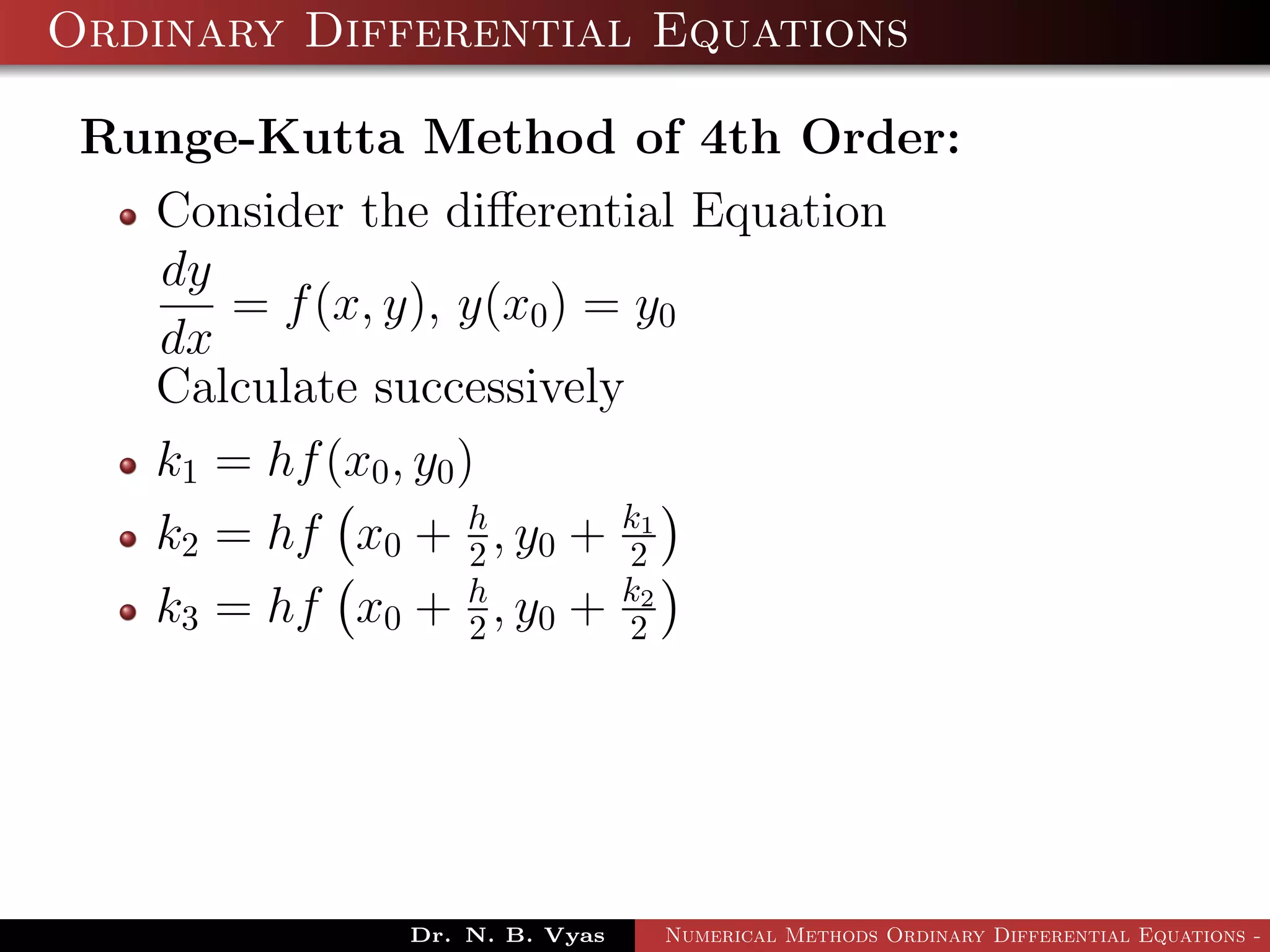 Ordinary Differential Equations
Runge-Kutta Method of 4th Order:
Consider the diﬀerential Equation
dy
dx
= f(x, y), y(x0) = y0
Calculate successively
k1 = hf(x0, y0)
k2 = hf x0 + h
2 , y0 + k1
2
k3 = hf x0 + h
2 , y0 + k2
2
Dr. N. B. Vyas Numerical Methods Ordinary Differential Equations - 3
 