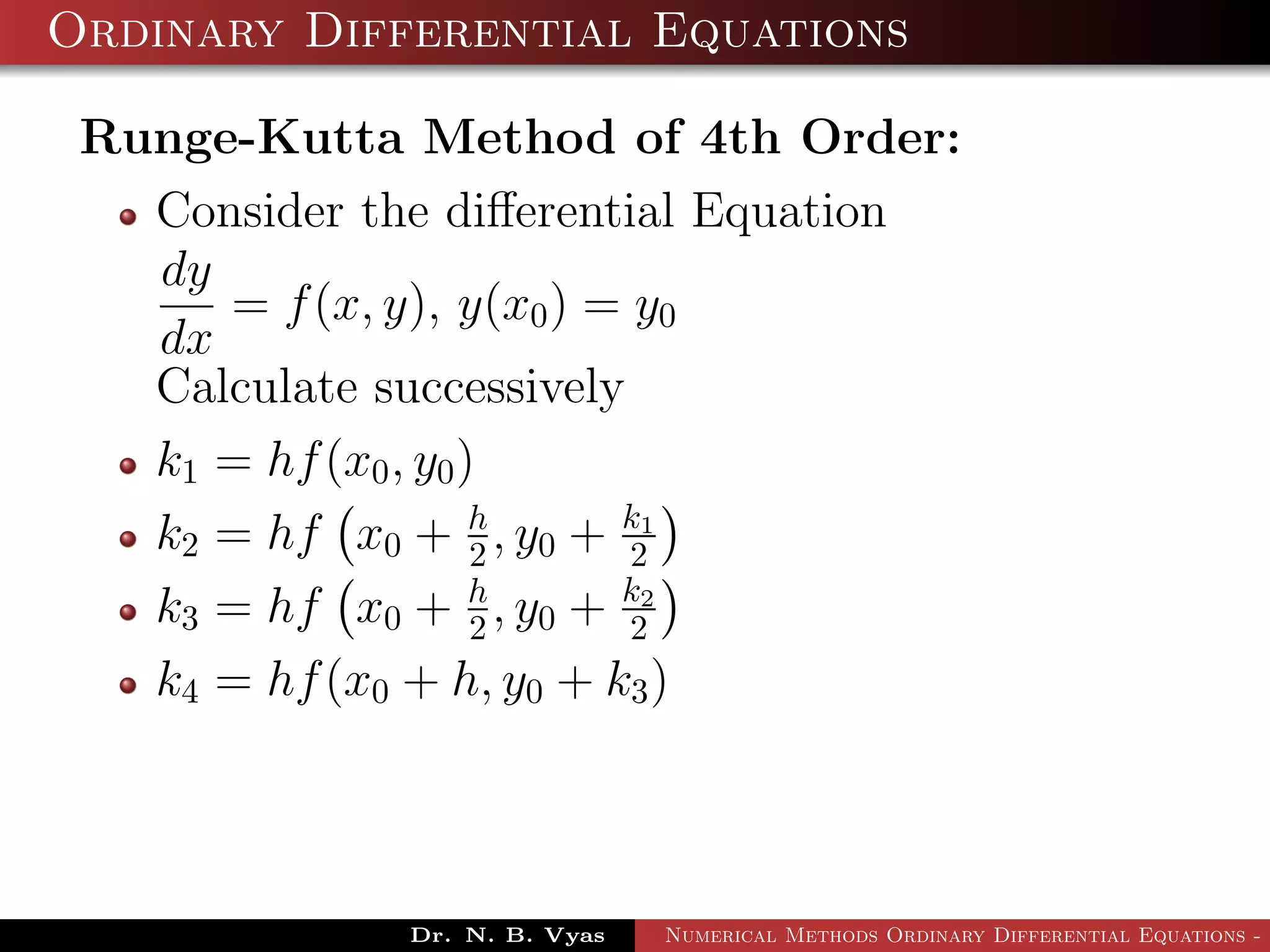Ordinary Differential Equations
Runge-Kutta Method of 4th Order:
Consider the diﬀerential Equation
dy
dx
= f(x, y), y(x0) = y0
Calculate successively
k1 = hf(x0, y0)
k2 = hf x0 + h
2 , y0 + k1
2
k3 = hf x0 + h
2 , y0 + k2
2
k4 = hf(x0 + h, y0 + k3)
Dr. N. B. Vyas Numerical Methods Ordinary Differential Equations - 3
 