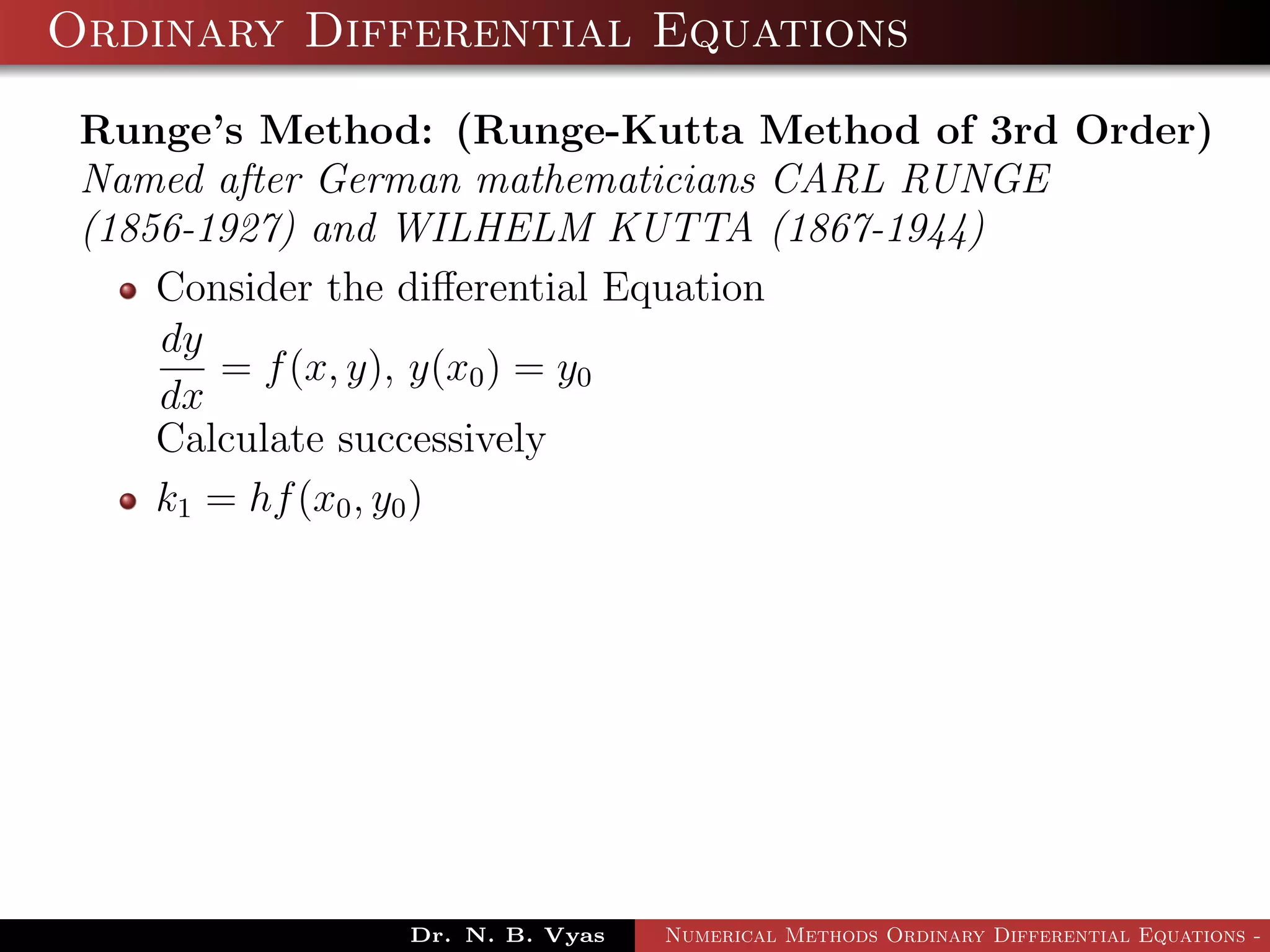 Ordinary Differential Equations
Runge’s Method: (Runge-Kutta Method of 3rd Order)
Named after German mathematicians CARL RUNGE
(1856-1927) and WILHELM KUTTA (1867-1944)
Consider the diﬀerential Equation
dy
dx
= f(x, y), y(x0) = y0
Calculate successively
k1 = hf(x0, y0)
Dr. N. B. Vyas Numerical Methods Ordinary Differential Equations - 3
 